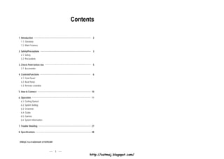 Contents

1. Introduction                                  2
  1.1 Overview
  1.2 Main Features

2. Safety/Precautions                            3
  2.1 Safety
  2.2 Precautions

3. Check Point before Use                        5
  3.1 Accessories

4. Controls/Functions                            6
  4.1 Front Panel
  4.2 Rear Panel
  4.3 Remote controller

5. How to Connect                               10

6. Operation                                    11
  6.1 Getting Started
  6.2 System Setting
  6.3 Channels
  6.4 Guide
  6.5 Games
  6.6 System Information

7. Trouble Shooting                             27

8. Specifications                               28



 DiSEqC is a trademark of EUTELSAT



                                     1
                                               http://satmaj.blogspot.com/
 
