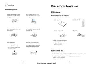 2.2 Precautions
                                                                                                             Check Points before Use
When installing the unit

                                                                                                             3.1 Accessories
    Install the unit horizontally. An uneven             Do not put heavy items such as a TV
    installation may cause the unit to be                on the unit. That may cause the unit to             Accessories of this are as below
    damaged.                                             be damaged.

                                                                                                                   User's manual : 1                                 Remote control : 1

                                                                                                                                                al
                                                                                                                                              nu
                                                                                                                                            ma                                                    V   V




                                                                                                                                     er's                                                     V           VS




                                                                                                                                   Us




    Do not leave the unit where the water                Do not put water holding items shch as
    drops or splashs.                                    vase on the unit.                                         Batteries (AAA type) : 2                          RCA Cable : 1




                                                                                                                    If any accessories listed above
                                                                                                                    are missing, contact the sales
    Do not install the unit:                             Moving the unit to a hot area from a                       representative where you
     Where it is subject to vibrations                   cold one will cause condensation.                          purchased this unit.
     Where it is exposed to direct sunlight              Do not operate the unit for one or two
     Where there is humidity
                                                         hours or until it has dried completely.
     Where the temperature is too high or too low.
     Where there is no ventilation


                                                                                                             3.2 The Satellite dish
                                                                                                              Your dish should be properly installed and azimuth and elevation must be precisely set up.

                                                                                                                  This unit is working with DiSEqC 1.2 on a compatible antenna positioner.
                                                                                                                  Ask your dealer for information.



                                                     4                                                                                                     5
                                                                                         http://satmaj.blogspot.com/
 