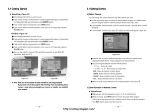 6.1 Getting Started                                                                                   6.1 Getting Started
   Manual Scan <Figure 6-7>                                                                           4) Select Channel
      Select transponder which you want to scan.                                                       You can change the current channel to any other channel you want.
      If you want to change an information of current transponder(Frequency, Symbol Rate                   In case you want to select a channel at random without knowing the channel name,
      and Polarization), just input information using NUMERIC button.                                      you can navigate between channels untill you fild the channel you want.
      If you want to add new transponder, press GREEN button.                                              If you know the channel number, enter the number and wait 2 seconds till the channel
      If you want to delete current transponder, move cursor to the Frequency and press                    changed.
      YELLOW button.                                                                                       If you know the channel name, press        and the channel list will appear.<figure 6-9>
    PID Scan <Figure 6-8>
      Select transponder which you want to scan.
      If you want to change an information of current transponder(Frequency, Symbol Rate
      and Polarization), just input information using NUMERIC button.
      If you want to add new transponder, press GREEN button.
      If you want to delete current transponder, move cursor to the Frequency and press
      YELLOW button.
      You can also search a channel of the specified transponder by specifying PID
      data(Video, Audio and PCR).                                                                                                           <Figure 6-9>

                                                                                                            In the left side of screen, detailed information of the selected channel will be
                                                                                                            displayed. (Satellite Name, Frequency(polar) and Channel Name)
                                                                                                            You can navigate between channels with this buttons.
                                                                                                            -  CH
                                                                                                                  / CH
                                                                                                                        : Moves up / down.
                                                                                                            - or       / or
                                                                                                                         V


                                                                                                                                 : Moves page up / page down.
                                                                                                            - RED : Shows all channels in current group.
                                                                                                            - GREEN : Shows channels sorted by alphabet.
                                                                                                            - YELLOW : Shows channels sorted by Transponder.
                 <Figure 6-7>                                 <Figure 6-8>                                  - BLUE : Shows channels sorted by CAS system.
                                                                                                            When the scroll bar is positioned on the channel you want to see, press       .
     Note : Now you have complete all steps needed for watching programs.
            If you could not see the program after finishing these procedures, please
            contact a shop where you bought your receiver or installer who installed                  5) Other Function on Remote Control
            your receiver.
                                                                                                          Volume Control
                                                                                                            While you are watching a program, press        or   V


                                                                                                                                                                    to control volume.
                                                                                                            When necessary, press MUTE button to remove the sound of the program.
                                                                                                            Then, your receiver goes into mute condition and the mute icon will be displayed.
                                                                                                            Press MUTE button again to turn the sound on.

                                           14                                                                                                       15
                                                                                  http://satmaj.blogspot.com/
 