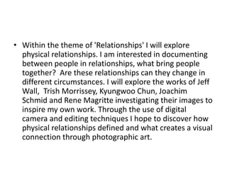 • Within the theme of 'Relationships' I will explore
physical relationships. I am interested in documenting
between people in relationships, what bring people
together? Are these relationships can they change in
different circumstances. I will explore the works of Jeff
Wall, Trish Morrissey, Kyungwoo Chun, Joachim
Schmid and Rene Magritte investigating their images to
inspire my own work. Through the use of digital
camera and editing techniques I hope to discover how
physical relationships defined and what creates a visual
connection through photographic art.
 