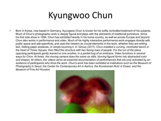 Kyungwoo Chun
• Born in Korea, now based in Germany, Kyungwoo Chun is known for his softly controlled treatment of his subjects.
Much of Chun’s photographic work is deeply figural and plays with the standards of traditional portraiture. Since
his first solo show in 1994, Chun has exhibited heavily in his home country, as well as across Europe and beyond.
Chun also works in performance and video. Much of his highly interactive performance work engages directly with
public space and site-specificity, and uses the viewers as crucial elements in the work, whether they are writing
text, folding paper airplanes, or simply touching it. In Versus (2011), Chun installed a curving, minimalist bench in
the heart of Times Square, then filled the structure with two facing rows of people. For the run of the piece,
opposing participants gently leaned on one another, in a partial-hug of an embrace. Video functions in several
ways for Chun. At times, the moving camera does the same as stills, blurring figural forms into abstracted color
and shapes. At others, the videos serve as essential documentation of performances that are only activated by an
audience of participants who drive the work. Chun's work has been exhibited at institutions such as the Museum of
Photography in Seoul, the Center for Contemporary Art in Aarhus, the Kunstverein Ruhr in Essen, and the
Museum of Fine Art Houston.
 
