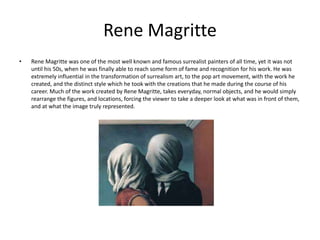 Rene Magritte
• Rene Magritte was one of the most well known and famous surrealist painters of all time, yet it was not
until his 50s, when he was finally able to reach some form of fame and recognition for his work. He was
extremely influential in the transformation of surrealism art, to the pop art movement, with the work he
created, and the distinct style which he took with the creations that he made during the course of his
career. Much of the work created by Rene Magritte, takes everyday, normal objects, and he would simply
rearrange the figures, and locations, forcing the viewer to take a deeper look at what was in front of them,
and at what the image truly represented.
 