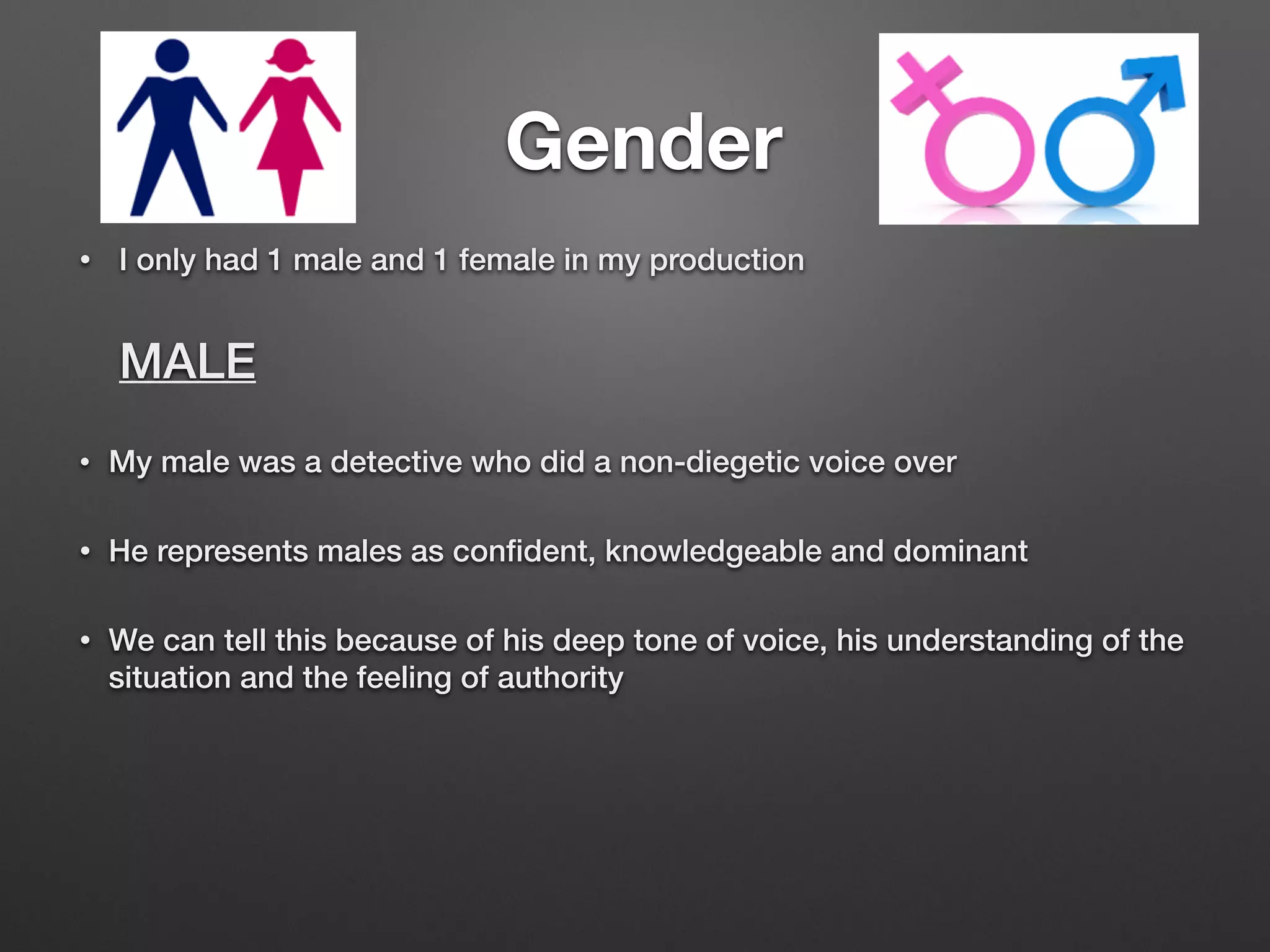 Gender
• I only had 1 male and 1 female in my production
MALE
• My male was a detective who did a non-diegetic voice over
• He represents males as conﬁdent, knowledgeable and dominant
• We can tell this because of his deep tone of voice, his understanding of the
situation and the feeling of authority
 