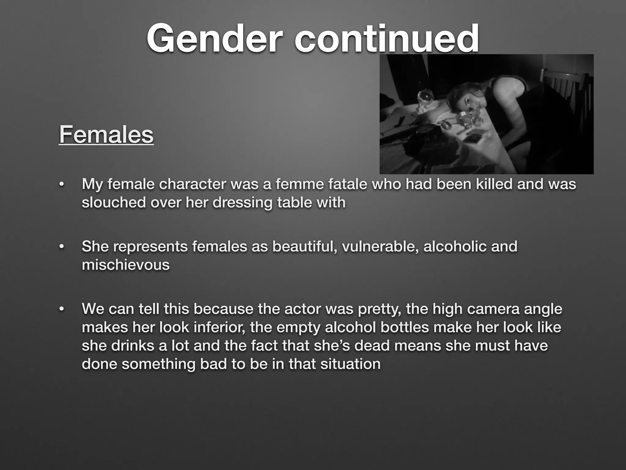 Gender continued
Females
• My female character was a femme fatale who had been killed and was
slouched over her dressing table with
• She represents females as beautiful, vulnerable, alcoholic and
mischievous
• We can tell this because the actor was pretty, the high camera angle
makes her look inferior, the empty alcohol bottles make her look like
she drinks a lot and the fact that she’s dead means she must have
done something bad to be in that situation
 