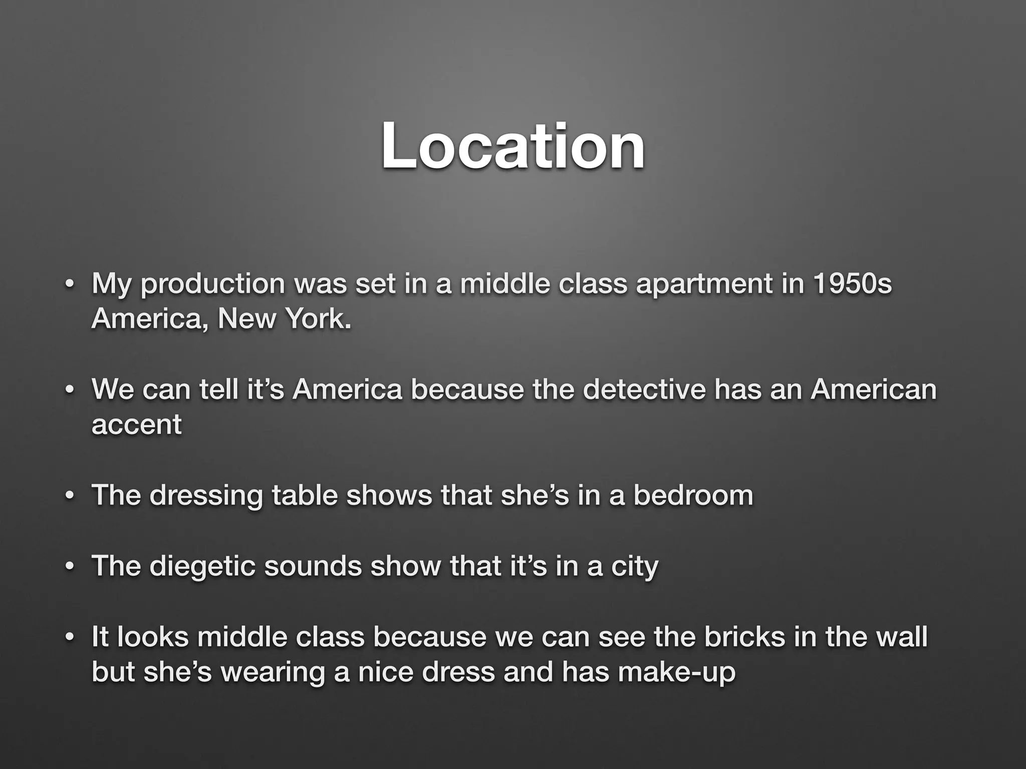 Location
!
• My production was set in a middle class apartment in 1950s
America, New York.
• We can tell it’s America because the detective has an American
accent
• The dressing table shows that she’s in a bedroom
• The diegetic sounds show that it’s in a city
• It looks middle class because we can see the bricks in the wall
but she’s wearing a nice dress and has make-up
 