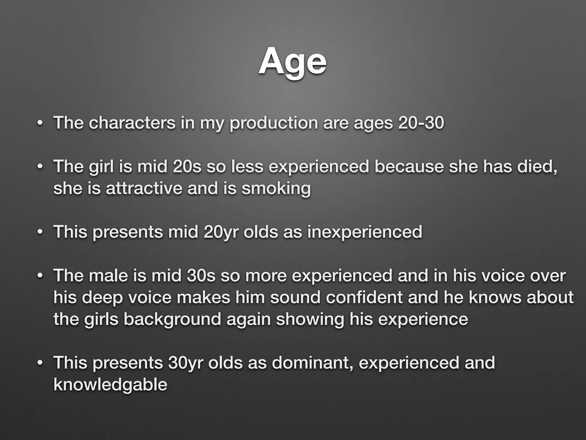 Age
• The characters in my production are ages 20-30
• The girl is mid 20s so less experienced because she has died,
she is attractive and is smoking
• This presents mid 20yr olds as inexperienced
• The male is mid 30s so more experienced and in his voice over
his deep voice makes him sound conﬁdent and he knows about
the girls background again showing his experience
• This presents 30yr olds as dominant, experienced and
knowledgable
 