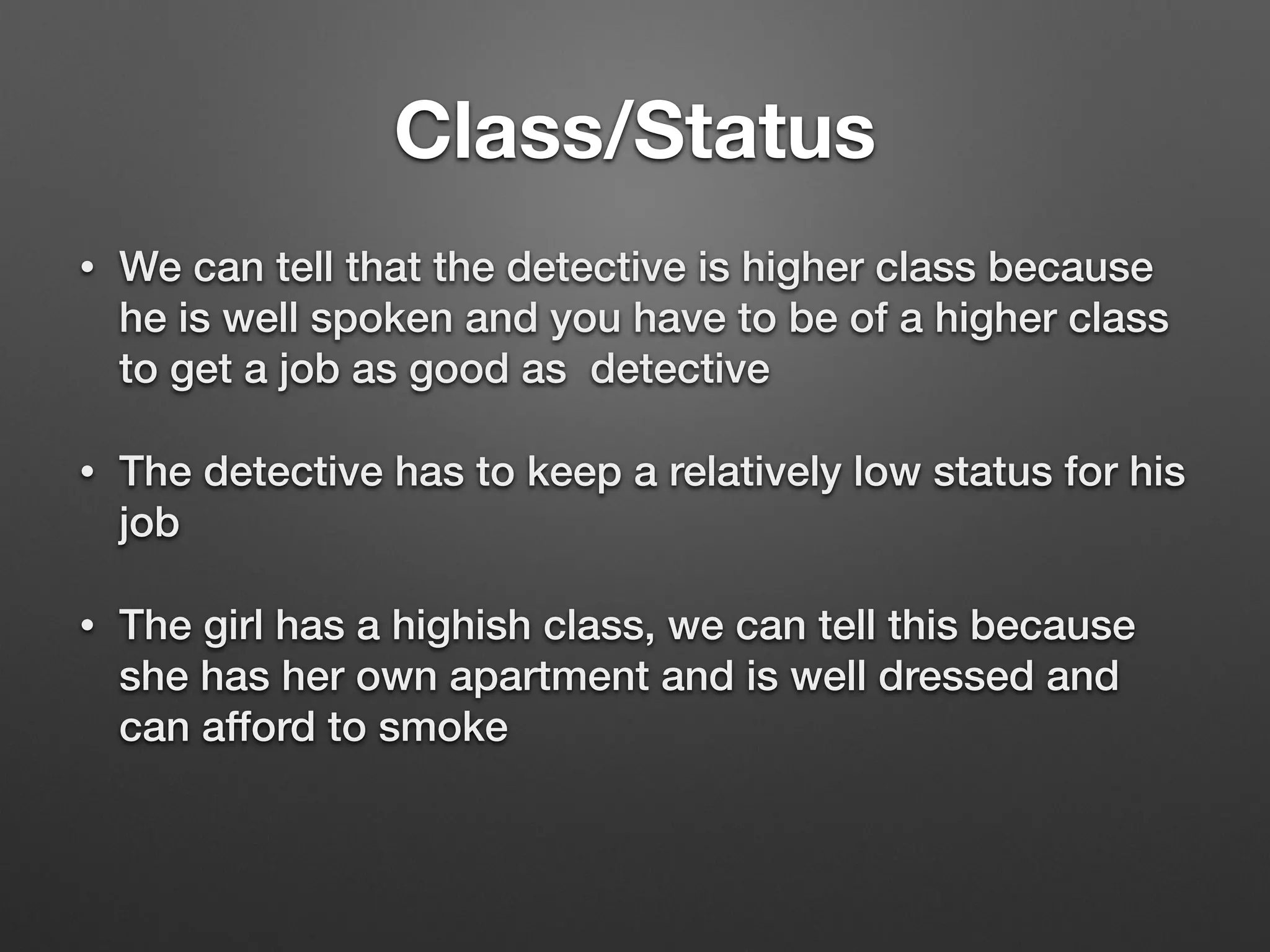 Class/Status
• We can tell that the detective is higher class because
he is well spoken and you have to be of a higher class
to get a job as good as detective
• The detective has to keep a relatively low status for his
job
• The girl has a highish class, we can tell this because
she has her own apartment and is well dressed and
can afford to smoke
 