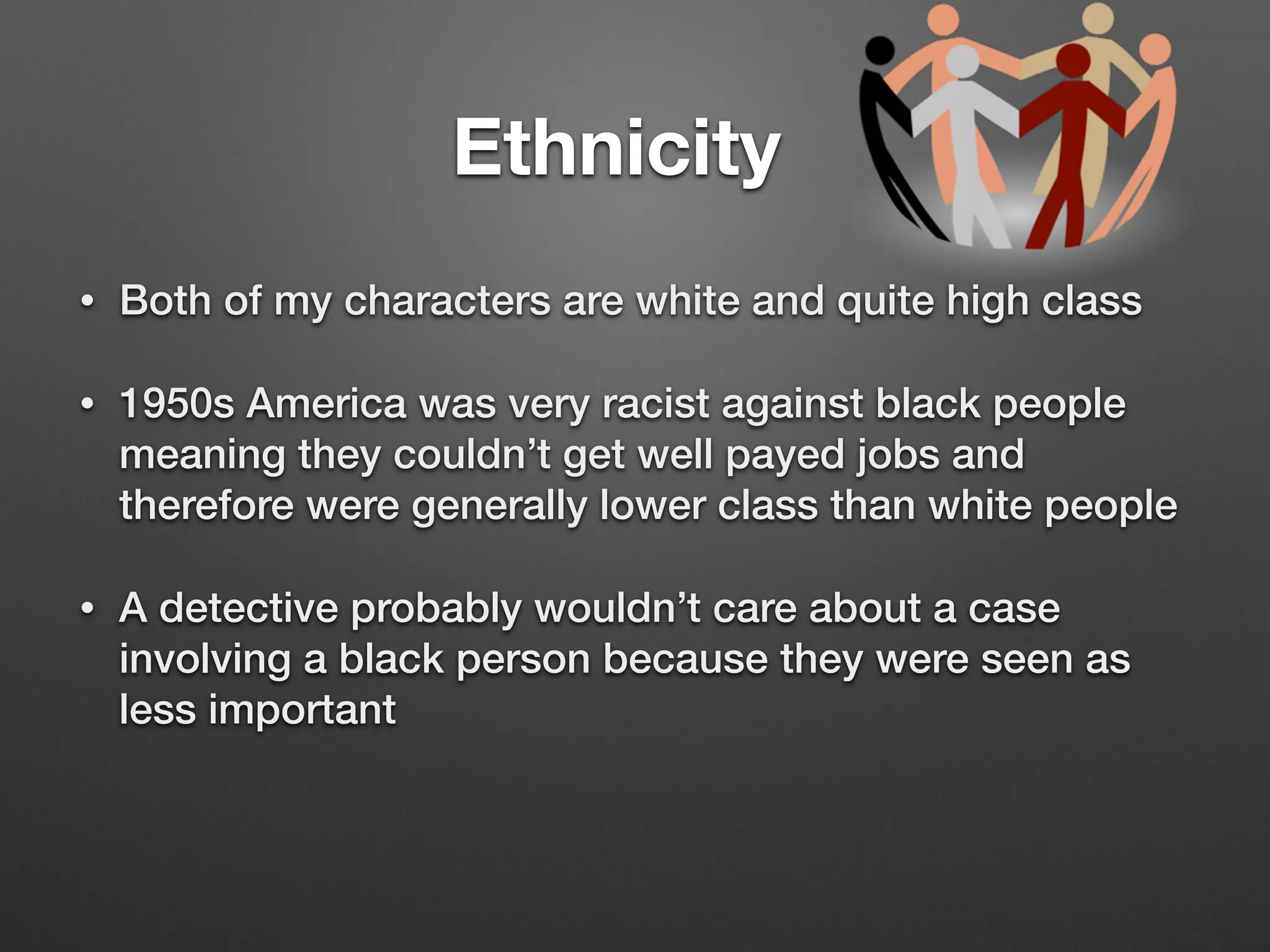 Ethnicity
• Both of my characters are white and quite high class
• 1950s America was very racist against black people
meaning they couldn’t get well payed jobs and
therefore were generally lower class than white people
• A detective probably wouldn’t care about a case
involving a black person because they were seen as
less important
 