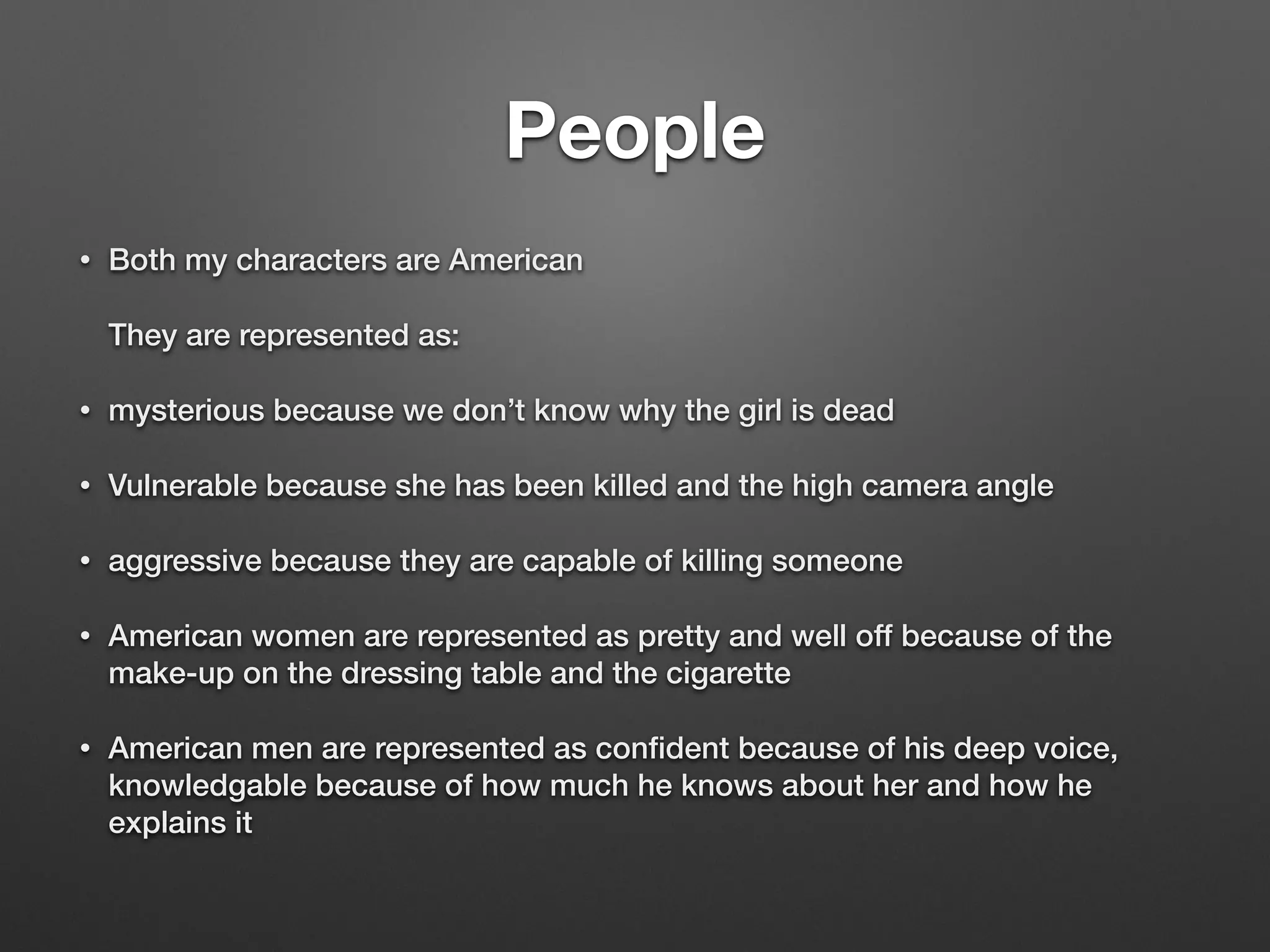 People
• Both my characters are American
They are represented as:
• mysterious because we don’t know why the girl is dead
• Vulnerable because she has been killed and the high camera angle
• aggressive because they are capable of killing someone
• American women are represented as pretty and well off because of the
make-up on the dressing table and the cigarette
• American men are represented as conﬁdent because of his deep voice,
knowledgable because of how much he knows about her and how he
explains it
 