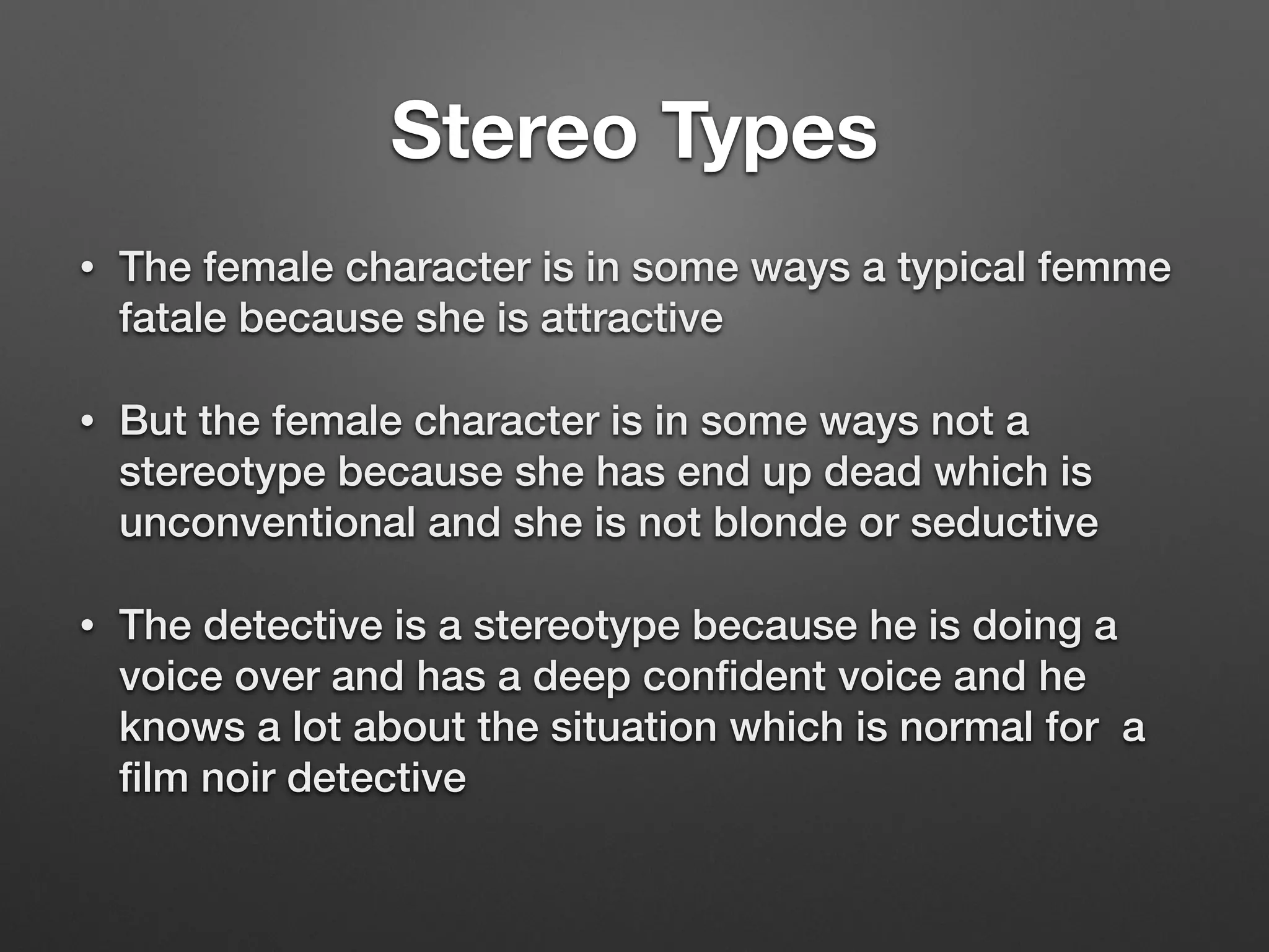 Stereo Types
• The female character is in some ways a typical femme
fatale because she is attractive
• But the female character is in some ways not a
stereotype because she has end up dead which is
unconventional and she is not blonde or seductive
• The detective is a stereotype because he is doing a
voice over and has a deep conﬁdent voice and he
knows a lot about the situation which is normal for a
ﬁlm noir detective
 