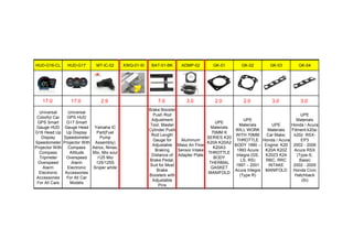 HUD-G16-CL HUD-G17 MT-IC-02 XWQ-01-SI BAT-01-BK ADMP-02 GK-01 GK-02 GK-03 GK-04
17.0 17.0 2.9 7.0 3.0 2.0 2.0 3.0 3.0
Universal
Colorful Car
GPS Smart
Gauge HUD
G16 Head Up
Display
Speedometer
Projector With
Compass
Tripmeter
Overspeed
Alarm
Electronic
Accessories
For All Cars
Universal
GPS HUD
G17 Smart
Gauge Head
Up Display
Speedometer
Projector With
Compass
Altitude
Overspeed
Alarm
Electronic
Accessories
For All Car
Models
Yamaha IC
Part(Fuel
Pump
Assembly)
Aerox, Nmax,
Mxi, Mio soul
i125 Mio
125/125S
Sniper white
Brake Booster
Push Rod
Adjustment
Tool, Master
Cylinder Push
Rod Length
Gauge for
Adjustable
Braking
Distance of
Brake Pedal,
Suit for Most
Brake
Boosters with
Adjustable
Pins
Aluminum
Mass Air Flow
Sensor Intake
Adapter Plate
UPE
Materials
70MM K
SERIES K20
K20A K20A2
K20A3
THROTTLE
BODY
THERMAL
GASKET
MANIFOLD
UPE
Materials
WILL WORK
WITH 70MM
THROTTLE
BODY 1990 –
1993 Acura
Integra (GS,
LS, RS)
1997 – 2001
Acura Integra
(Type R)
UPE
Materials
Car Make:
Honda / Acura
Engine: K20
K20A K20Z
K20Z3 K24
RBC, RRC
INTAKE
MANIFOLD
UPE
Materials
Honda / Acura
Fitment:k20a-
k20z RSX-
EP3
2002 - 2006
Acura RSX
(Type-S,
Base)
2002 - 2005
Honda Civic
Hatchback
(Si)
 