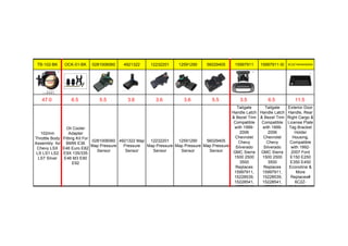 TB-102-BK OCK-01-BK 0281006060 4921322 12232201 12591290 56029405 15997911 15997911-SI 6C2Z15434A20AA
47.0 6.5 5.5 3.6 3.6 3.6 5.5 3.5 6.5 11.5
102mm
Throttle Body
Assembly for
Chevy LSX
LS LS1 LS2
LS7 Silver
Oil Cooler
Adapter
Fitting Kit For
BMW E36
E46 Euro E82
E9X 135/335
E46 M3 E90
E92
0281006060
Map Pressure
Sensor
4921322 Map
Pressure
Sensor
12232201
Map Pressure
Sensor
12591290
Map Pressure
Sensor
56029405
Map Pressure
Sensor
Tailgate
Handle Latch
& Bezel Trim
Compatible
with 1999-
2006
Chevrolet
Chevy
Silverado
GMC Sierra
1500 2500
3500
Replaces
15997911,
15228539,
15228541,
15228540
Tailgate
Handle Latch
& Bezel Trim
Compatible
with 1999-
2006
Chevrolet
Chevy
Silverado
GMC Sierra
1500 2500
3500
Replaces
15997911,
15228539,
15228541,
15228540
Exterior Door
Handle, Rear
Right Cargo &
License Plate
Tag Bracket
Holder
Housing,
Compatible
with 1992-
2007 Ford
E150 E250
E350 E450
Econoline &
More
Replaces#
6C2Z-
15434A20-AA
 