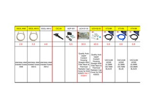 SSOL-AN8 SSOL-AN10 SSOL-AN12 CIC-04 ADP-051 UCH-01-SI UCH-02-SI VT3-BK VT3-BL VT4-BK
2.8 3.3 4.8 5.5 30.0 45.0 0.8 0.8 0.8
stainless steel
braided hoses
AN8
stainless steel
braided hoses
AN10
stainless steel
braided hoses
AN12
Quality Auto
Upper
Coolant
Housing
Straight With
Filler Neck &
Thermost
Radiator Cap
Cover for K24
K20Z3 ONLY
subject
Quality Auto
Upper
Coolant
Housing
Straight With
Filler Neck &
Thermost
Radiator Cap
Cover for K24
K20Z3
VACUUM
HOSE
ID:3MM
OD:7MM
BLACK
VACUUM
HOSE
ID:3MM
OD:7MM
BLUE
VACUUM
HOSE
ID:4MM
OD:8MM
BLACK
 