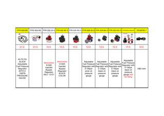 FPR-005-BK FPR-005-RD FPR-005-SI-S FPR-005-BK-S FPR-005-RD-S FPR-005-SI-G FPR-005-BK-G FPR-005-RD-G FPR-005-BK-AMAZON DE09705-1
21.0 21.0 10.0 10.0 10.0 12.0 12.0 12.0 17.0 10.0
40-75 PSI
BLACK
Adjustable
Fuel Pressure
Regulator
WITH 0-
100PSI
PRESSURE
GAUGE
Aeromotive
A1000
Injected
Bypass
Regulator
SKU: 13101
Aeromotive
A1000
Injected
Bypass
Regulator
BLACK
COLOR
Adjustable
Fuel Pressure
Regulator with
0-160psi
silver oil
pressure
gauge
Adjustable
Fuel Pressure
Regulator with
0-100psi
black oil
pressure
gauge
Adjustable
Fuel Pressure
Regulator with
0-100psi
black oil
pressure
gauge
Adjustable
Fuel Pressure
Regulator with
0-100psi
black oil
pressure
gauge with
full fitting
OBD wire
 
