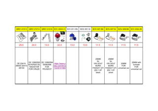 QR01-01013 QR01-01014 QR01-01016 BOV-SMAX-01 BOV-001-DBL BOV-001-SI BOV-007-BK BOV-007-SI BOV-008-BK BOV-008A-BK
29.0 24.0 13.0 22.0 13.0 13.0 11.5 11.5 11.5 11.5
OE:22410-
2B002 22410-
2B100
OE:12992593
93187624 OIL
RADIATOR
FOR CRUZE
OE:12992594
55582596
FOR
PEUGEOT
https://www.e
bay.com/itm/2
72235101869
25MM
for
VW GOLF
BORA
PASSAT GTI
20V 1.8T
black
25MM
for
VW GOLF
BORA
PASSAT GTI
20V 1.8T
silver
25MM
FOR
universal car
25MM with
turmpet
FOR
universal car
 