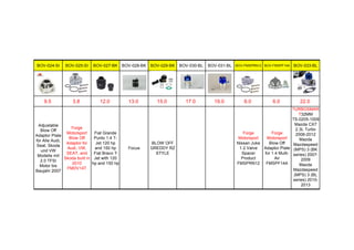 BOV-024-SI BOV-025-SI BOV-027-BK BOV-028-BK BOV-029-BK BOV-030-BL BOV-031-BL BOV-FMSPRN12 BOV-FMSPF14A BOV-033-BL
9.5 3.8 12.0 13.0 15.0 17.0 19.0 6.0 6.0 22.0
Adjustable
Blow Off
Adaptor Plate
for Alle Audi,
Seat, Skoda
und VW
Modelle mit
2.0 TFSI
Motor bis
Baujahr 2007
Forge
Motorsport
Blow Off
Adaptor for
Audi, VW,
SEAT, and
Skoda built in
2010
FMDV14T
Fiat Grande
Punto 1.4 T-
Jet 120 hp
and 150 hp
Fiat Bravo T-
Jet with 120
hp and 150 hp
Focus
BLOW OFF
GREDDY RZ
STYLE
Forge
Motorsport
Nissan Juke
1.2 Valve
Spacer
Product
FMSPRN12
Forge
Motorsport
Blow Off
Adaptor Plate
for 1.4 Multi-
Air
FMSPF14A
TURBOSMAR
T32MM
TS-0205-1009
Mazda CX7
2.3L Turbo
2006-2012
Mazda
Mazdaspeed
(MPS) 3 (BK
series) 2007-
2009
Mazda
Mazdaspeed
(MPS) 3 (BL
series) 2010-
2013
(requires
 