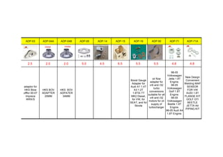 ADP-03 ADP-04A ADP-04B ADP-05 ADP-14 ADP-15 ADP-16 ADP-50 ADP-71 ADP-71A
2.5 2.0 2.0 5.0 4.5 6.5 5.5 5.5 4.8 4.8
adaptor for
HKS Blow
offfor 00-07
Impreza
WRX/S
HKS BOV
ADAPTER
25MM
HKS BOV
ADPATER
34MM
Boost Gauge
Adapter for
Audi A1 1.4T
A3 1.2T
1.8TSI TT
MK2 Diesel,
for VW, for
SEAT, and for
Skoda
oil flow
adapter for
vr6 and r32
turbo
conversions
suitable for all
vr6 and r32
motors for oil
supply of
turbocharger
98-05
Volkswagen
Jetta 1.8T
Engine.
98-05
Volkswagen
Golf 1.8T
Engine.
98-05
Volkswagen
Beetle 1.8T
Engine.
98-05 Audi A4
1.8T Engine.
New Design
Convenient
Welding MAP
SENSOR
FOR VW
AUDI 1.8T
FLANGE KIT
GOLF GTI
BEETLE
JETTA A4
PIPING KIT
 