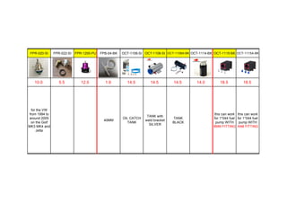 FPR-020-SI FPR-022-SI FPR-1200-PU FPB-04-BK OCT-1106-SI OCT-1108-SI OCT-1108A-BK OCT-1114-BK OCT-1115-BK OCT-1115A-BK
10.0 5.5 12.5 1.9 14.5 14.5 14.5 14.0 18.5 18.5
for the VW
from 1994 to
around 2005
on the Golf
MK3 MK4 and
Jetta
40MM
OIL CATCH
TANK
TANK with
weld bracket
SILVER
TANK
BLACK
this can work
for 1*044 fuel
pump WITH
8MM FITTING
this can work
for 1*044 fuel
pump WITH
AN8 FITTING
 