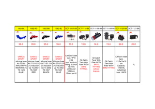 1061-BL 1062-RD 1062-BK 1062-BL OCT-1117-BK OCT-1118-BK OCT-1118B-BK OCT-1118A-BK OCT-1120-BK OCT-1121-BK
35.0 35.0 35.0 35.0 13.0 15.0 14.0 15.0 29.0 20.0
SAMCO
SPORT
silicone hose
Kit-TT180
AWU/AWP/A
WD/AWW (1)
TB-1523
BLUE
SAMCO
SPORT
silicone hose
Kit-TT/S3 225
(1) Induction
Up To 2002
TB-1007
RED
SAMCO
SPORT
silicone hose
Kit-TT/S3 225
(1) Induction
Up To 2002
TB-1007
BLACK
SAMCO
SPORT
silicone hose
Kit-TT/S3 225
(1) Induction
Up To 2002
TB-1007
BLUE
CATCH TANK
tank: W*H
2.36
inch*4.48inch
fitting: 0.5inch
12.7mm
(AN8) and
0.58inch
15mm (an10
Oil Catch
Tank With
Filter WITH
AN10
FITTING
Oil Catch
Tank With
Filter WITH
AN10
FITTING
without
bracket
Oil Catch
Tank With
Filter WITH
9MM FITTING
CATCH TANK
tank:
21.5x10x10
cm
Capacity:
1100 ML
Outlet/Inlet
size : AN10
1L
 
