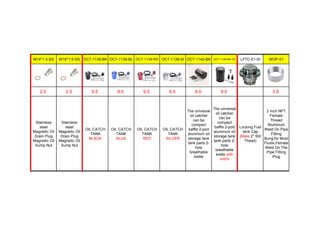 M14*1.5-SS M18*1.5-SS OCT-1139-BK OCT-1139-BL OCT-1139-RD OCT-1139-SI OCT-1140-BK OCT-1140-BK-OV LFTC-01-SI WOP-01
2.0 2.5 9.5 9.5 9.5 9.5 8.0 9.0 3.5
Stainless
steel
Magnetic Oil
Drain Plug
Magnetic Oil
Sump Nut
Stainless
steel
Magnetic Oil
Drain Plug
Magnetic Oil
Sump Nut
OIL CATCH
TANK
BLACK
OIL CATCH
TANK
BLUE
OIL CATCH
TANK
RED
OIL CATCH
TANK
SILVER
The universal
oil catcher
can be
compact
baffle 2-port
aluminum oil
storage tank
tank parts 2-
hole
breathable
kettle
The universal
oil catcher
can be
compact
baffle 2-port
aluminum oil
storage tank
tank parts 2-
hole
breathable
kettle with
sritch
Locking Fuel
tank Cap
(Male 2" Std
Thead)
2 Inch NPT
Female
Thread
Aluminum
Weld On Pipe
Fitting
Bung,for Most
Fluids,Female
Weld On The
Pipe Fitting
Plug
 
