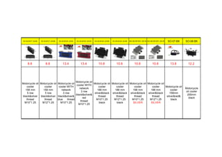 SO-02-M10*1.25-BK SO-02-M12*1.25-BK SO-03-M10X1.25-BL SO-03-M10X1.25-RD SO-05-M10X1.25-BK SO-05-M12X1.25-BK SO-05-M10X1.25-SI SO-05-M12X1.25-SI SO-07-BK SO-08-BK
8.8 8.8 13.4 13.4 10.8 10.8 10.8 10.8 13.8 12.2
Motorcycle oil
cooler
158 mm
5 row
black&silver
thread
M10*1.25
Motorcycle oil
cooler
158 mm
5 row
black&silver
thread
M12*1.25
Motorcycle oil
cooler WITH
network
3 row
black&silver&
blue thread
M10*1.25
Motorcycle oil
cooler WITH
network
3 row
black&silver&
red
thread
M10*1.25
Motorcycle oil
cooler
188 mm
silver&black
thread
M10*1.25
black
Motorcycle oil
cooler
188 mm
silver&black
thread
M12*1.25
black
Motorcycle oil
cooler
188 mm
silver&black
thread
M10*1.25
SILVER
Motorcycle oil
cooler
188 mm
silver&black
thread
M12*1.25
SILVER
Motorcycle oil
cooler
158mm
silver&red&
black
Motorcycle
oil cooler
200mm
black
 