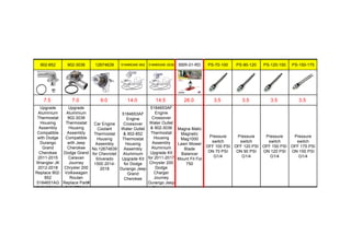 902-852 902-3036 12674639 5184653AE-852 5184653AE-3036 BBR-01-RD PS-70-100 PS-90-120 PS-120-150 PS-150-175
7.5 7.0 9.0 14.0 14.5 26.0 3.5 3.5 3.5 3.5
Upgrade
Aluminium
Thermostat
Housing
Assembly
Compatible
with Dodge
Durango
Grand
Cherokee
2011-2015
Wrangler JK
2012-2018
Replace 902-
852
5184651AG
5184651AH
Upgrade
Aluminium
902-3036
Thermostat
Housing
Assembly
Compatible
with Jeep
Cherokee
Dodge Grand
Caravan
Journey
Chrysler 200
Volkswagen
Routan
Replace Part#
5184570AH
Car Engine
Coolant
Thermostat
Housing
Assembly
No.12674639
for Chevrolet
Silverado
1500 2014-
2018
5184653AF
Engine
Crossover
Water Outlet
& 902-852
Thermostat
Housing
Assembly
Aluminium
Upgrade Kit
for Dodge
Durango Jeep
Grand
Cherokee
5184653AF
Engine
Crossover
Water Outlet
& 902-3036
Thermostat
Housing
Assembly
Aluminium
Upgrade Kit
for 2011-2017
Chrysler 200
Dodge
Charger
Journey
Durango Jeep
Cherokee
Magna Matic
Magnetic
Mag1000
Lawn Mower
Blade
Balancer
Mount Fit For
750
Pressure
switch
OFF 100 PSI
ON 70 PSI
G1/4
Pressure
switch
OFF 120 PSI
ON 90 PSI
G1/4
Pressure
switch
OFF 150 PSI
ON 120 PSI
G1/4
Pressure
switch
OFF 175 PSI
ON 150 PSI
G1/4
 