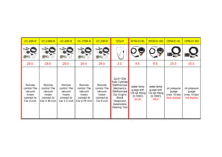 VC-20R-R VC-236R-R VC-25R-R VC-275R-R VC-30R-R TZQ-01 WTM-01-BL WTM-01-RD OPM-01-BL OPM-01-RD
29.0 29.0 29.0 29.0 29.0 2.0 8.5 8.5 25.0 25.0
Remote
control The
vacuum
hoses
connect to
Car 2 inch
Remote
control The
vacuum
hoses
connect to
Car 2.36 inch
Remote
control The
vacuum
hoses
connect to
Car 2.5 inch
Remote
control The
vacuum
hoses
connect to
Car 2.75 inch
Remote
control The
vacuum
hoses
connect to
Car 3 inch
22.5+7CM
Auto Cylinder
Stethoscope
Mechanics
Stethoscope
Car Engine
Block
Diagnostic
Automotive
Hearing Tool
water temp
guage with
1/8 npt fitting
(0-100C)
BLUE
water temp
guage with
1/8 npt fitting
(0-100C)
RED
oil pressure
guage
(max 16 bar)
blue display
oil pressure
guage
(max 16 bar)
red display
 