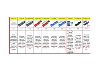 SPGT-02 UT-08-BK UT-08-KIT02-BK UT-08-RD UT-08-KIT02-RD UT-08-BL UT-08-KIT02-BL ASPT-01 UT-08M-BK UT-08M-KIT02-BK
1.0 7.5 9.0 7.5 9.0 7.5 9.0 10.5 8.5 10.0
Hotop
Stainless
Steel Feeler
Gauge Dual
Marked Metric
and Imperial
Gap
Measuring
Tool (0.04-
0.88 mm, 32
Blades)
Universal
Spark Plug
Gap Tool
Compatible
with Most
10mm 12mm
14mm 16mm
Spark Plugs
BLACK
Universal
Spark Plug
Gap Tool
Compatible
with Most
10mm 12mm
14mm 16mm
Spark Plugs
BLACK with
tool
Universal
Spark Plug
Gap Tool
Compatible
with Most
10mm 12mm
14mm 16mm
Spark Plugs
RED
Universal
Spark Plug
Gap Tool
Compatible
with Most
10mm 12mm
14mm 16mm
Spark Plugs
RED with tool
Universal
Spark Plug
Gap Tool
Compatible
with Most
10mm 12mm
14mm 16mm
Spark Plugs
blue
Universal
Spark Plug
Gap Tool
Compatible
with Most
10mm 12mm
14mm 16mm
Spark Plugs
blue with tool
Spark Plug
Tester
Automotive
Engine
Ignition Coil
Tester Dual
Holes 0 to
6000RPM
Adjustable
Working
Frequency
Car Spark
Plug Gap Tool
with
Protective
Cover for All
12V Gasoline
Universal
Spark Plug
Gap Tool
Compatible
with Most
10mm 12mm
14mm 16mm
Spark plugs
with magnet
BLACK
Universal
Spark Plug
Gap Tool
Compatible
with Most
10mm 12mm
14mm 16mm
Spark plugs
with magnet
BLACK with
tool
 