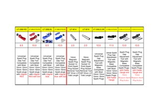 UT-08M-RD UT-08M-KIT02-RD UT-08M-BL UT-08M-KIT02-BL UT-M14 UT-M16 UT-08MJG-BK UT-08MJG-KIT02-BK UT-08MJG-KIT02-M14-BK UT-08MJG-KIT02-M16-BK
8.5 10.0 8.5 10.0 2.0 2.0 10.0 11.0 13.0 13.0
Universal
Spark Plug
Gap Tool
Compatible
with Most
10mm 12mm
14mm 16mm
Spark plugs
with magnet
RED
Universal
Spark Plug
Gap Tool
Compatible
with Most
10mm 12mm
14mm 16mm
Spark plugs
with magnet
RED with tool
Universal
Spark Plug
Gap Tool
Compatible
with Most
10mm 12mm
14mm 16mm
Spark plugs
with magnet
blue
Universal
Spark Plug
Gap Tool
Compatible
with Most
10mm 12mm
14mm 16mm
Spark plugs
with magnet
blue with tool
14mm
Magnetic
Spark Plug
Socket 12-
Point Spark
Plug Socket
Removal Tool
3/8" Drive x 4"
Total Length
16mm
Magnetic
Spark Plug
Socket 12-
Point Spark
Plug Socket
Removal Tool
3/8" Drive x 4"
Total Length
Universal
Spark Plug
Gap
Adjustment
Tool with
Magnetic
Base
Compatible
with Most
10mm 12mm
14mm 16mm
Spark Plugs
versal Spark
Plug Gap
Adjustment
Tool with
Magnetic
Base
Compatible
with Most
10mm 12mm
14mm 16mm
Spark Plugs -
with Feeler
Gauge
Spark Plug
Gap
Adjustment
Tool with
Magnetic
Base
Compatible
Spark Plugs -
with Feeler
Gauge and
14mm
Magnetic Spark
Plug Socket
Spark Plug
Gap
Adjustment
Tool with
Magnetic
Base
Compatible
Spark Plugs -
with Feeler
Gauge and
16mm
Magnetic Spark
Plug Socket
 