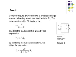 Proof

Consider Figure 2 which shows a practical voltage
source delivering power to a load resistor RL. The
power delivered to RL is given by
                E
       i=                                             E                    i
            Rint + RL
                                                                      vL   RL
                                                       Rint
and that the load current is given by the
expression
                                                     Practical
       PL = i RL2
                                                     voltage source
                                                     under test

By combining the two equations above, we             Figure 2
obtain the expression

                 E2
       PL =                 RL
            ( RL + Rint ) 2
 
