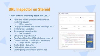 URL Inspector on Steroid
“I want to know everything about that URL…”
● Fetch and render (custom extractions for
rendering issues)
○ cURL + puppeteer
● On-page elements (meta data, headings, etc.)
● hreﬂang tags validation
● Schema markup extraction
○ Free Yandex API
● GSC’s URL inspection API
● PageSpeed Insights API (Lighthouse reports)
● Content: entities, classiﬁcation, sentiment
○ Google Natural Language API
● Trafﬁc: GSC + GA APIs
● CMS API for internal data
● Geotargeting: anonymous-proxies.net
https://technicalseo.com/tools/fetch-render/
 