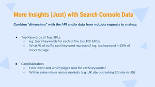 More Insights (Just) with Search Console Data
Combine “dimensions” with the API and/or data from multiple requests to analyze:
● Top Keywords of Top URLs
○ e.g. top 5 keywords for each of the top 100 URLs
○ What % of trafﬁc each keyword represent? e.g. top keyword = 65% of
clicks to page
● Cannibalization
○ How many and which pages rank for each keywords?
○ Within same site or across markets (e.g. UK site outranking US site in US)
 