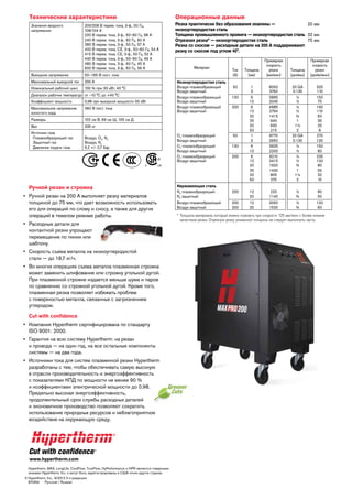 Технические характеристики
Значения входного
напряжения

Выходное напряжение

200/208 В перем. тока, 3-ф., 50 Гц,
108/104 А
220 В перем. тока, 3-ф., 50–60 Гц, 98 А
240 В перем. тока, 3-ф., 60 Гц, 90 А
380 В перем. тока, 3-ф., 50 Гц, 57 А
400 В перем. тока, CE, 3-ф., 50–60 Гц, 54 А
415 В перем. тока, CE, 3-ф., 50 Гц, 52 А
440 В перем. тока, 3-ф., 50–60 Гц, 49 А
480 В перем. тока, 3-ф., 60 Гц, 45 А
600 В перем. тока, 3-ф., 60 Гц, 36 А

Операционные данные
Резка практически без образования окалины —
20 мм
низкоуглеродистая сталь
Толщина промышленного прожига — низкоуглеродистая сталь 32 мм
Отрезная резка* — низкоуглеродистая сталь
75 мм
Резка со скосом — расходные детали на 200 А поддерживают
резку со скосом под углом 45°.
Материал

50–165 В пост. тока

Максимальный выходной ток

200 А

Номинальный рабочий цикл

100 % при 33 кВт, 40 °C

Диапазон рабочих температур от –10 °C до +40 °C
Коэффициент мощности

0,98 при выходной мощности 33 кВт

Максимальное напряжение
холостого хода

360 В пост. тока

Размеры

Воздух, O2, N2
Воздух, N2
6,2 +/- 0,7 бар

50

1
3
6
12
6
12
20
25
32
50
1
3
6
12
6
12
20
25
32
50

8050
3760
3865
2045
4885
2794
1415
940
630
215
6775
3650
3925
2200
6210
3415
1920
1430
805
270

20 GA
0.135
¼
½
¼
½
¾
1
1¼
2
20 GA
0.135
¼
½
¼
½
¾
1
1¼
2

325
110
150
75
190
110
60
35
25
8
270
130
150
80
235
130
80
55
32
10

12
20
12
20

220
1140
3050
1520

½
¾
½
¾

80
50
120
60

130
200

335 кг

Источник газа
  Плазмообразующий газ
  Защитный газ
  Давление подачи газа

Толщина
(мм)

102 см В, 69 см Ш, 105 см Д

Вес

Низкоуглеродистая сталь
Воздух плазмообразющий
Воздух защитный
Воздух плазмообразющий
Воздух защитный
Воздух плазмообразющий
Воздух защитный

Ток
(А)

Примерная
скорость
резки
(мм/мин)

Ручной резак и строжка
•	  учной резак на 200 А выполняет резку материалов
Р
толщиной до 75 мм, что дает возможность использовать
его для операций по слому и сносу, а также для других
операций в тяжелом режиме работы.
•	  асходные детали для
Р
контактной резки упрощают
перемещение по линии или
шаблону.
•	  корость съема металла на низкоуглеродистой
С
стали — до 18,7 кг/ч.
•	  о многих операциях съема металла плазменная строжка
В
может заменить шлифование или строжку угольной дугой.
При плазменной строжке издается меньше шума и паров
по сравнению со строжкой угольной дугой. Кроме того,
плазменная резка позволяет избежать проблем
с поверхностью металла, связанных с загрязнением
углеродом.
Cut with confidence
•	  омпания Hypertherm сертифицирована по стандарту
К
ISO 9001: 2000.
•	  арантия на всю систему Hypertherm: на резак
Г
и провода — на один год, на все остальные компоненты
системы — на два года.
•	  сточники тока для систем плазменной резки Hypertherm
И
разработаны с тем, чтобы обеспечивать самую высокую
в отрасли производительность и энергоэффективность
с показателями КПД по мощности не менее 90 %
и коэффициентами электрической мощности до 0,98.
Предельно высокая энергоэффективность,
продолжительный срок службы расходных деталей
и экономичное производство позволяют сократить
использование природных ресурсов и неблагоприятное
воздействие на окружающую среду.

www.hypertherm.com
	  ypertherm, MAX, LongLife, CoolFlow, TrueFlow, HyPerformance и HPR являются товарными
H
знаками Hypertherm, Inc. и могут быть зарегистрированы в США и/или других странах.
©	 ypertherm, Inc., 9/2012 0-я редакция
H
	 87089J    Русский / Russian

O2 плазмообразующий
Воздух защитный
O2 плазмообразующий
Воздух защитный
O2 плазмообразующий
Воздух защитный

Нержавеющая сталь
N2 плазмообразующий
N2 защитный
Воздух плазмообразющий
Воздух защитный

50
130
200

200
200
200

Толщина
(дюймы)

Примерная
скорость
резки
(дюйм/мин)

*	 олщина материала, который можно отрезать при скорости 125 мм/мин с более низким
Т
качеством резки. Отрезную резку указанной толщины не следует выполнять часто.

 