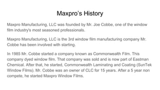Maxpro’s History
Maxpro Manufacturing, LLC was founded by Mr. Joe Cobbe, one of the window
film industry's most seasoned p...