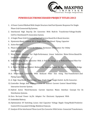 POWER ELECTRONICSBASED PROJECT TITLES-2013
1. A Power Control Method With Simple Structure And Fast Dynamic Response For Single-
Phase Grid-Connected Dg Systems.
2. Interleaved High Step-Up Zvt Converter With Built-In Transformer Voltage Double
Cell For Distributed Pv Generation System.
3. A Single-Phase Grid-Connected Fuel Cell System Based On A Boost-Inverter.
4. Hysteresis-Based Control Of A Single-Phase Multilevel Flying Capacitor
5. Active Rectifier.
6. Phase-Locked Loop Based On Selective Harmonics Elimination For Utility
Applications.
7. Mras Speed Observer For High-Performance Linear Induction Motor Drives Based On
Linear Neural Networks.
8. Soft-Switching Dc/Dc Converter With A Full Zvs Range And Reduced Output Filter For
High-Voltage Applications.
9. A Novel Dc Voltage Control Method For Statcom Based On Hybrid Multilevel H-Bridge
Converter.
10. A Three-Level Converter With Reduced Filter Size Using Two Transformers And
Flying Capacitors.
11. A High Step-Down Transformer Less Single-Stage Single-Switch Ac/Dc Converter.
12. Controller Design And Implementation Of Indirect Current Control Based Utility-
Interactive Inverter System.
13. Hybrid Active Third-Harmonic Current Injection Mains Interface Concept For Dc
Distribution Systems.
14. Zero No-Load Power Ac/Dc Adapter For Electronic Equipment With
15. Embedded Battery.
16. Optimization Of Switching Losses And Capacitor Voltage Ripple Using Model Predictive
Control Of A Cascaded H-Bridge Multilevel Statcom.
17. Analysis Of An Interleaved Three-Level Zvs Converter With Series- Connected Transformers.
 