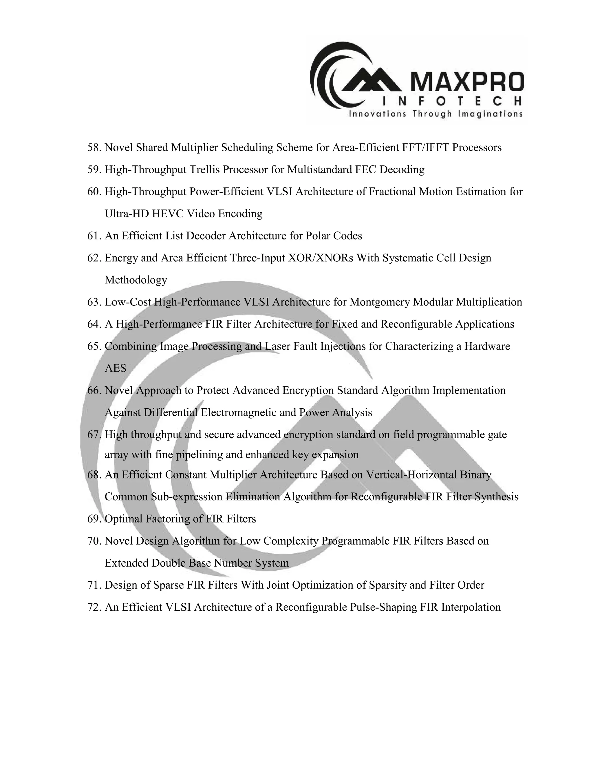 58. Novel Shared Multiplier Scheduling Scheme for Area-Efficient FFT/IFFT Processors
59. High-Throughput Trellis Processor for Multistandard FEC Decoding
60. High-Throughput Power-Efficient VLSI Architecture of Fractional Motion Estimation for
Ultra-HD HEVC Video Encoding
61. An Efficient List Decoder Architecture for Polar Codes
62. Energy and Area Efficient Three-Input XOR/XNORs With Systematic Cell Design
Methodology
63. Low-Cost High-Performance VLSI Architecture for Montgomery Modular Multiplication
64. A High-Performance FIR Filter Architecture for Fixed and Reconfigurable Applications
65. Combining Image Processing and Laser Fault Injections for Characterizing a Hardware
AES
66. Novel Approach to Protect Advanced Encryption Standard Algorithm Implementation
Against Differential Electromagnetic and Power Analysis
67. High throughput and secure advanced encryption standard on field programmable gate
array with fine pipelining and enhanced key expansion
68. An Efficient Constant Multiplier Architecture Based on Vertical-Horizontal Binary
Common Sub-expression Elimination Algorithm for Reconfigurable FIR Filter Synthesis
69. Optimal Factoring of FIR Filters
70. Novel Design Algorithm for Low Complexity Programmable FIR Filters Based on
Extended Double Base Number System
71. Design of Sparse FIR Filters With Joint Optimization of Sparsity and Filter Order
72. An Efficient VLSI Architecture of a Reconfigurable Pulse-Shaping FIR Interpolation
 