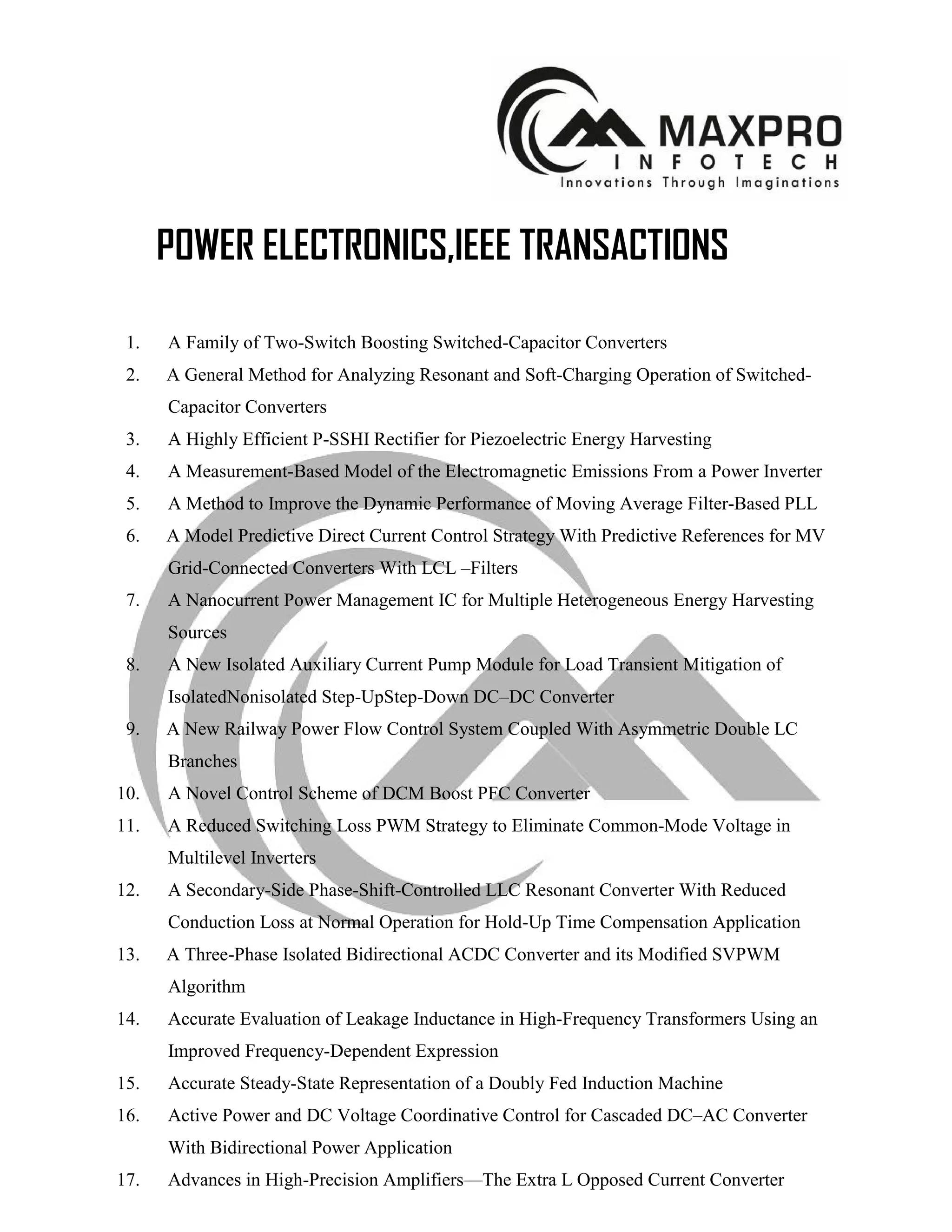 POWER ELECTRONICS,IEEE TRANSACTIONS
1. A Family of Two-Switch Boosting Switched-Capacitor Converters
2. A General Method for Analyzing Resonant and Soft-Charging Operation of Switched-
Capacitor Converters
3. A Highly Efficient P-SSHI Rectifier for Piezoelectric Energy Harvesting
4. A Measurement-Based Model of the Electromagnetic Emissions From a Power Inverter
5. A Method to Improve the Dynamic Performance of Moving Average Filter-Based PLL
6. A Model Predictive Direct Current Control Strategy With Predictive References for MV
Grid-Connected Converters With LCL –Filters
7. A Nanocurrent Power Management IC for Multiple Heterogeneous Energy Harvesting
Sources
8. A New Isolated Auxiliary Current Pump Module for Load Transient Mitigation of
IsolatedNonisolated Step-UpStep-Down DC–DC Converter
9. A New Railway Power Flow Control System Coupled With Asymmetric Double LC
Branches
10. A Novel Control Scheme of DCM Boost PFC Converter
11. A Reduced Switching Loss PWM Strategy to Eliminate Common-Mode Voltage in
Multilevel Inverters
12. A Secondary-Side Phase-Shift-Controlled LLC Resonant Converter With Reduced
Conduction Loss at Normal Operation for Hold-Up Time Compensation Application
13. A Three-Phase Isolated Bidirectional ACDC Converter and its Modified SVPWM
Algorithm
14. Accurate Evaluation of Leakage Inductance in High-Frequency Transformers Using an
Improved Frequency-Dependent Expression
15. Accurate Steady-State Representation of a Doubly Fed Induction Machine
16. Active Power and DC Voltage Coordinative Control for Cascaded DC–AC Converter
With Bidirectional Power Application
17. Advances in High-Precision Amplifiers—The Extra L Opposed Current Converter
 