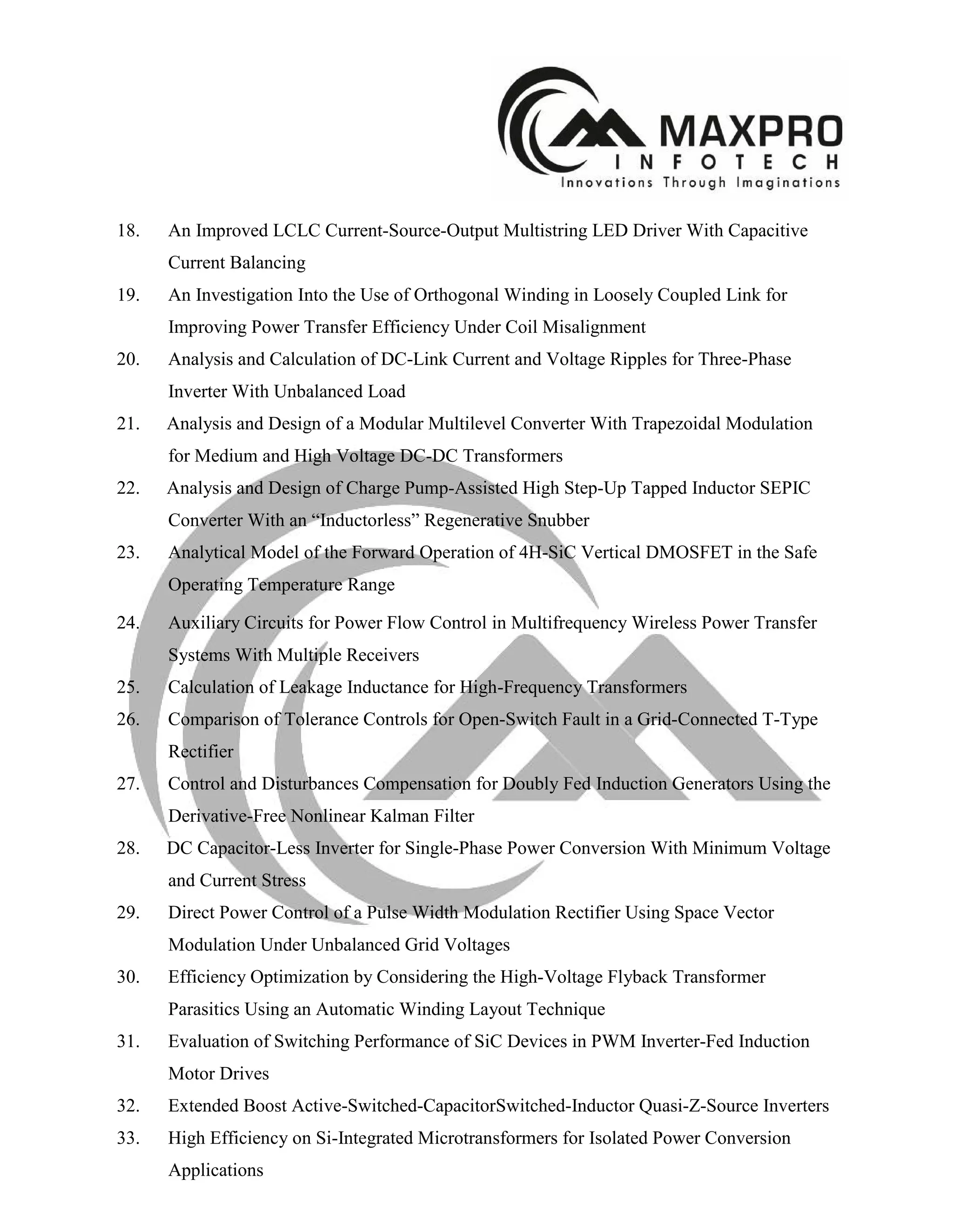 18. An Improved LCLC Current-Source-Output Multistring LED Driver With Capacitive
Current Balancing
19. An Investigation Into the Use of Orthogonal Winding in Loosely Coupled Link for
Improving Power Transfer Efficiency Under Coil Misalignment
20. Analysis and Calculation of DC-Link Current and Voltage Ripples for Three-Phase
Inverter With Unbalanced Load
21. Analysis and Design of a Modular Multilevel Converter With Trapezoidal Modulation
for Medium and High Voltage DC-DC Transformers
22. Analysis and Design of Charge Pump-Assisted High Step-Up Tapped Inductor SEPIC
Converter With an “Inductorless” Regenerative Snubber
23. Analytical Model of the Forward Operation of 4H-SiC Vertical DMOSFET in the Safe
Operating Temperature Range
24. Auxiliary Circuits for Power Flow Control in Multifrequency Wireless Power Transfer
Systems With Multiple Receivers
25. Calculation of Leakage Inductance for High-Frequency Transformers
26. Comparison of Tolerance Controls for Open-Switch Fault in a Grid-Connected T-Type
Rectifier
27. Control and Disturbances Compensation for Doubly Fed Induction Generators Using the
Derivative-Free Nonlinear Kalman Filter
28. DC Capacitor-Less Inverter for Single-Phase Power Conversion With Minimum Voltage
and Current Stress
29. Direct Power Control of a Pulse Width Modulation Rectifier Using Space Vector
Modulation Under Unbalanced Grid Voltages
30. Efficiency Optimization by Considering the High-Voltage Flyback Transformer
Parasitics Using an Automatic Winding Layout Technique
31. Evaluation of Switching Performance of SiC Devices in PWM Inverter-Fed Induction
Motor Drives
32. Extended Boost Active-Switched-CapacitorSwitched-Inductor Quasi-Z-Source Inverters
33. High Efficiency on Si-Integrated Microtransformers for Isolated Power Conversion
Applications
 