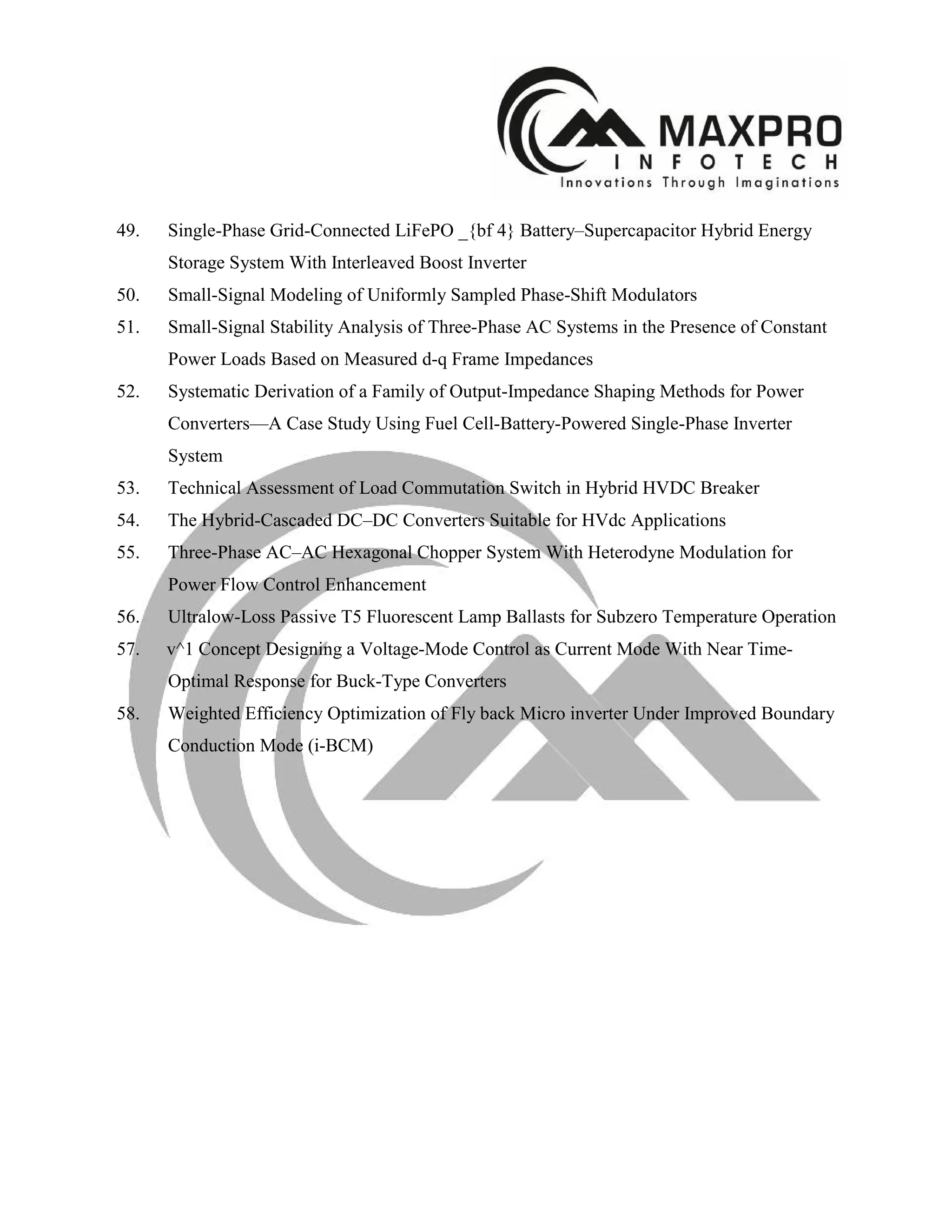 49. Single-Phase Grid-Connected LiFePO _{bf 4} Battery–Supercapacitor Hybrid Energy
Storage System With Interleaved Boost Inverter
50. Small-Signal Modeling of Uniformly Sampled Phase-Shift Modulators
51. Small-Signal Stability Analysis of Three-Phase AC Systems in the Presence of Constant
Power Loads Based on Measured d-q Frame Impedances
52. Systematic Derivation of a Family of Output-Impedance Shaping Methods for Power
Converters—A Case Study Using Fuel Cell-Battery-Powered Single-Phase Inverter
System
53. Technical Assessment of Load Commutation Switch in Hybrid HVDC Breaker
54. The Hybrid-Cascaded DC–DC Converters Suitable for HVdc Applications
55. Three-Phase AC–AC Hexagonal Chopper System With Heterodyne Modulation for
Power Flow Control Enhancement
56. Ultralow-Loss Passive T5 Fluorescent Lamp Ballasts for Subzero Temperature Operation
57. v^1 Concept Designing a Voltage-Mode Control as Current Mode With Near Time-
Optimal Response for Buck-Type Converters
58. Weighted Efficiency Optimization of Fly back Micro inverter Under Improved Boundary
Conduction Mode (i-BCM)
 