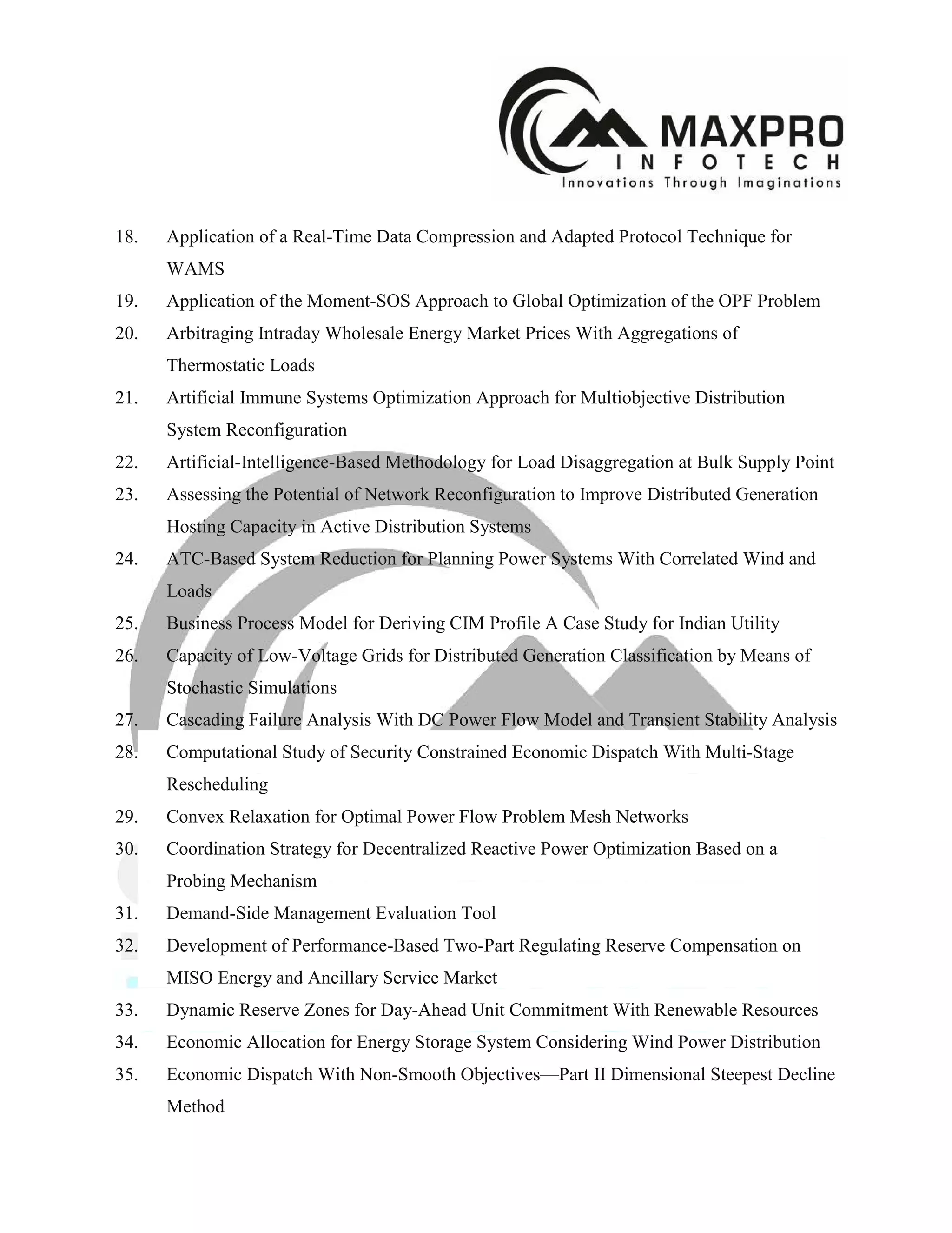 18. Application of a Real-Time Data Compression and Adapted Protocol Technique for
WAMS
19. Application of the Moment-SOS Approach to Global Optimization of the OPF Problem
20. Arbitraging Intraday Wholesale Energy Market Prices With Aggregations of
Thermostatic Loads
21. Artificial Immune Systems Optimization Approach for Multiobjective Distribution
System Reconfiguration
22. Artificial-Intelligence-Based Methodology for Load Disaggregation at Bulk Supply Point
23. Assessing the Potential of Network Reconfiguration to Improve Distributed Generation
Hosting Capacity in Active Distribution Systems
24. ATC-Based System Reduction for Planning Power Systems With Correlated Wind and
Loads
25. Business Process Model for Deriving CIM Profile A Case Study for Indian Utility
26. Capacity of Low-Voltage Grids for Distributed Generation Classification by Means of
Stochastic Simulations
27. Cascading Failure Analysis With DC Power Flow Model and Transient Stability Analysis
28. Computational Study of Security Constrained Economic Dispatch With Multi-Stage
Rescheduling
29. Convex Relaxation for Optimal Power Flow Problem Mesh Networks
30. Coordination Strategy for Decentralized Reactive Power Optimization Based on a
Probing Mechanism
31. Demand-Side Management Evaluation Tool
32. Development of Performance-Based Two-Part Regulating Reserve Compensation on
MISO Energy and Ancillary Service Market
33. Dynamic Reserve Zones for Day-Ahead Unit Commitment With Renewable Resources
34. Economic Allocation for Energy Storage System Considering Wind Power Distribution
35. Economic Dispatch With Non-Smooth Objectives—Part II Dimensional Steepest Decline
Method
 