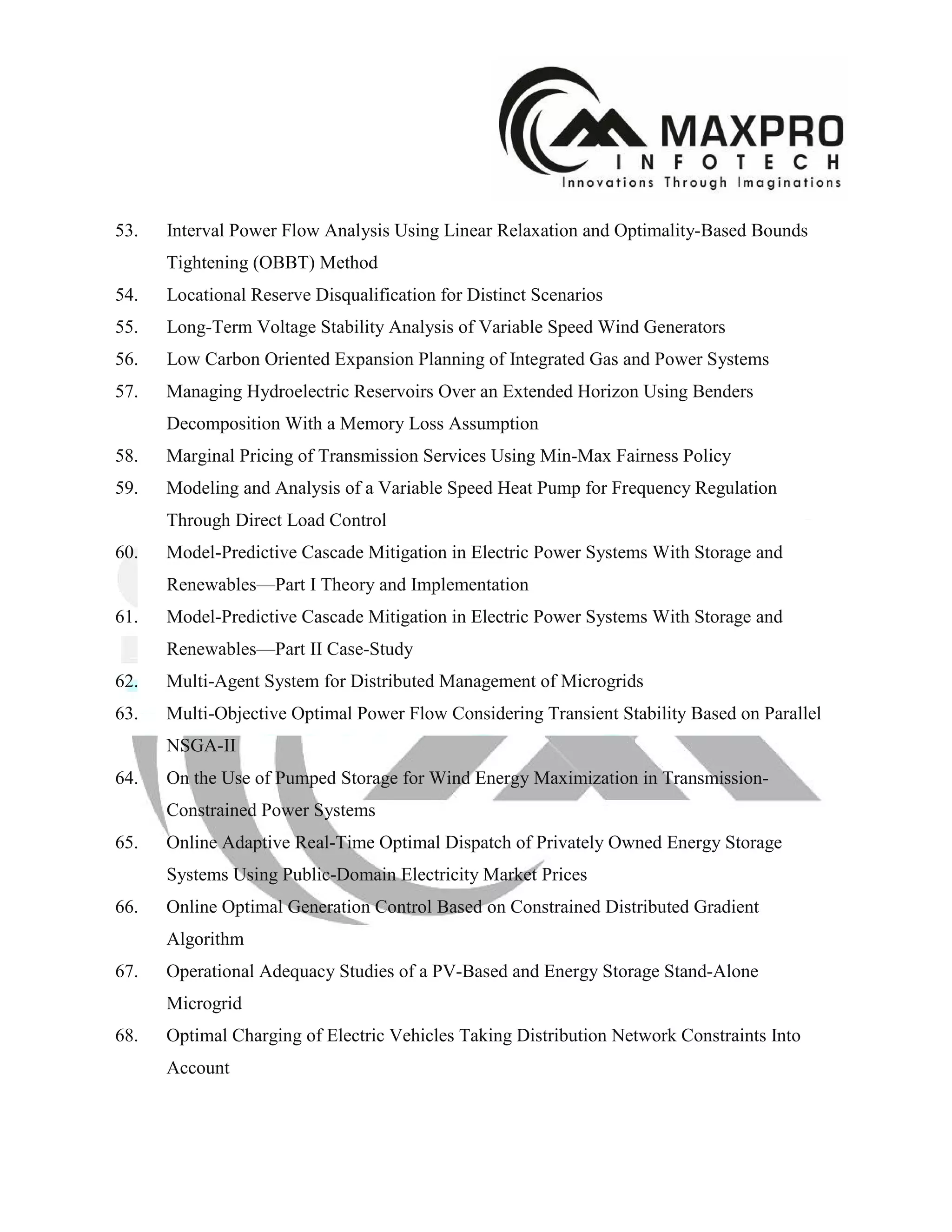 53. Interval Power Flow Analysis Using Linear Relaxation and Optimality-Based Bounds
Tightening (OBBT) Method
54. Locational Reserve Disqualification for Distinct Scenarios
55. Long-Term Voltage Stability Analysis of Variable Speed Wind Generators
56. Low Carbon Oriented Expansion Planning of Integrated Gas and Power Systems
57. Managing Hydroelectric Reservoirs Over an Extended Horizon Using Benders
Decomposition With a Memory Loss Assumption
58. Marginal Pricing of Transmission Services Using Min-Max Fairness Policy
59. Modeling and Analysis of a Variable Speed Heat Pump for Frequency Regulation
Through Direct Load Control
60. Model-Predictive Cascade Mitigation in Electric Power Systems With Storage and
Renewables—Part I Theory and Implementation
61. Model-Predictive Cascade Mitigation in Electric Power Systems With Storage and
Renewables—Part II Case-Study
62. Multi-Agent System for Distributed Management of Microgrids
63. Multi-Objective Optimal Power Flow Considering Transient Stability Based on Parallel
NSGA-II
64. On the Use of Pumped Storage for Wind Energy Maximization in Transmission-
Constrained Power Systems
65. Online Adaptive Real-Time Optimal Dispatch of Privately Owned Energy Storage
Systems Using Public-Domain Electricity Market Prices
66. Online Optimal Generation Control Based on Constrained Distributed Gradient
Algorithm
67. Operational Adequacy Studies of a PV-Based and Energy Storage Stand-Alone
Microgrid
68. Optimal Charging of Electric Vehicles Taking Distribution Network Constraints Into
Account
 