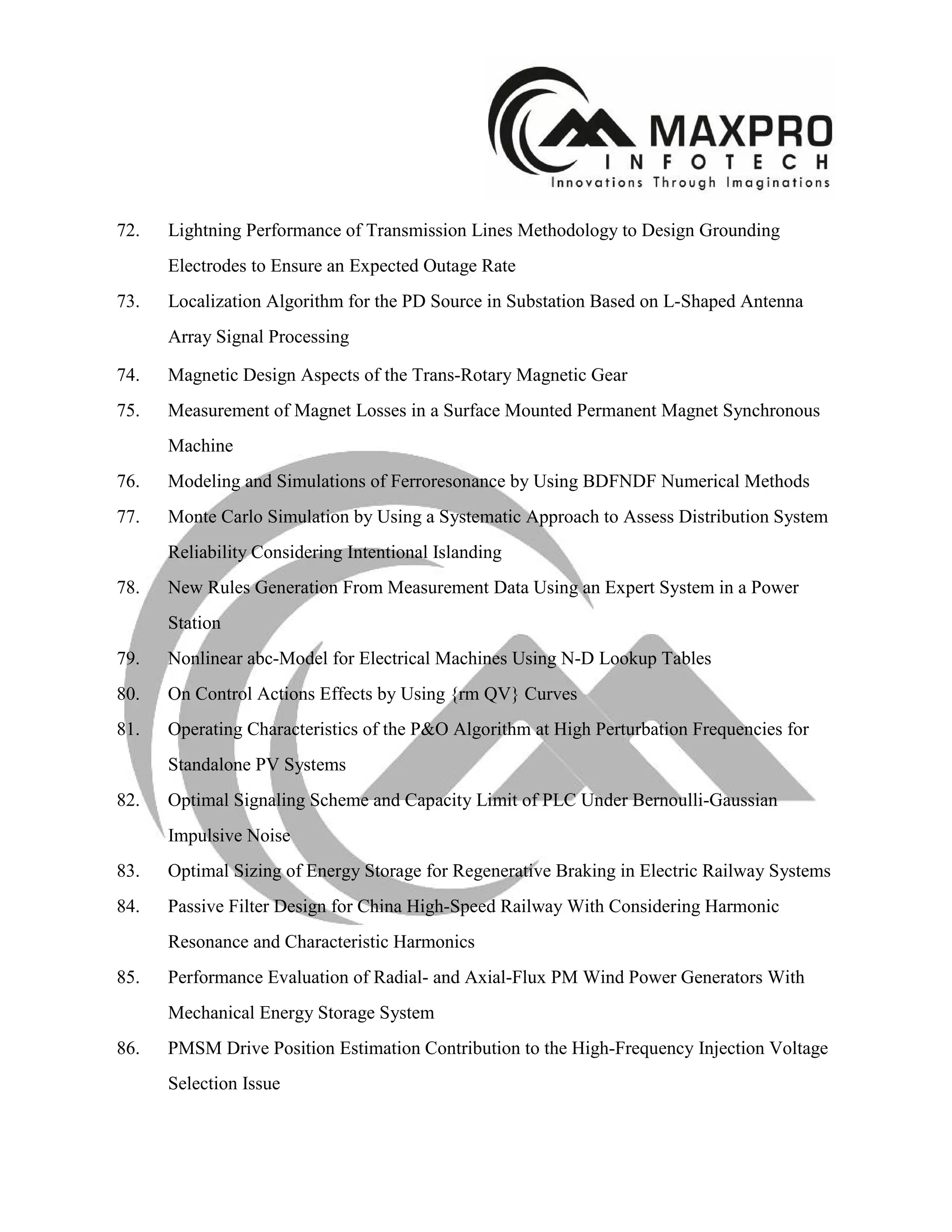 72. Lightning Performance of Transmission Lines Methodology to Design Grounding
Electrodes to Ensure an Expected Outage Rate
73. Localization Algorithm for the PD Source in Substation Based on L-Shaped Antenna
Array Signal Processing
74. Magnetic Design Aspects of the Trans-Rotary Magnetic Gear
75. Measurement of Magnet Losses in a Surface Mounted Permanent Magnet Synchronous
Machine
76. Modeling and Simulations of Ferroresonance by Using BDFNDF Numerical Methods
77. Monte Carlo Simulation by Using a Systematic Approach to Assess Distribution System
Reliability Considering Intentional Islanding
78. New Rules Generation From Measurement Data Using an Expert System in a Power
Station
79. Nonlinear abc-Model for Electrical Machines Using N-D Lookup Tables
80. On Control Actions Effects by Using {rm QV} Curves
81. Operating Characteristics of the P&O Algorithm at High Perturbation Frequencies for
Standalone PV Systems
82. Optimal Signaling Scheme and Capacity Limit of PLC Under Bernoulli-Gaussian
Impulsive Noise
83. Optimal Sizing of Energy Storage for Regenerative Braking in Electric Railway Systems
84. Passive Filter Design for China High-Speed Railway With Considering Harmonic
Resonance and Characteristic Harmonics
85. Performance Evaluation of Radial- and Axial-Flux PM Wind Power Generators With
Mechanical Energy Storage System
86. PMSM Drive Position Estimation Contribution to the High-Frequency Injection Voltage
Selection Issue
 