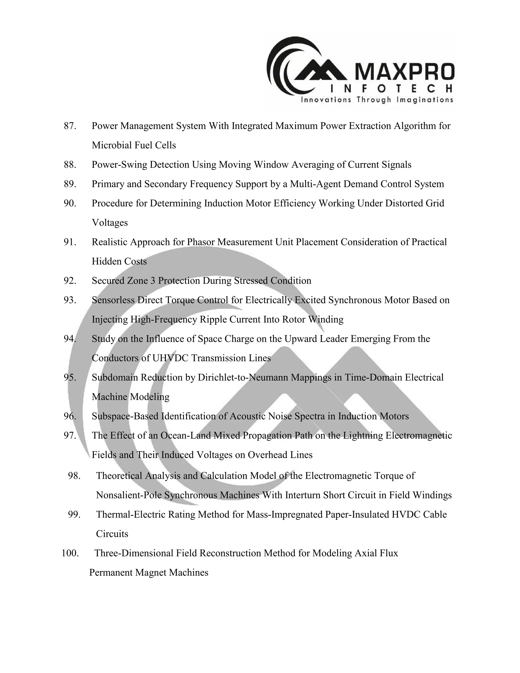 87. Power Management System With Integrated Maximum Power Extraction Algorithm for
Microbial Fuel Cells
88. Power-Swing Detection Using Moving Window Averaging of Current Signals
89. Primary and Secondary Frequency Support by a Multi-Agent Demand Control System
90. Procedure for Determining Induction Motor Efficiency Working Under Distorted Grid
Voltages
91. Realistic Approach for Phasor Measurement Unit Placement Consideration of Practical
Hidden Costs
92. Secured Zone 3 Protection During Stressed Condition
93. Sensorless Direct Torque Control for Electrically Excited Synchronous Motor Based on
Injecting High-Frequency Ripple Current Into Rotor Winding
94. Study on the Influence of Space Charge on the Upward Leader Emerging From the
Conductors of UHVDC Transmission Lines
95. Subdomain Reduction by Dirichlet-to-Neumann Mappings in Time-Domain Electrical
Machine Modeling
96. Subspace-Based Identification of Acoustic Noise Spectra in Induction Motors
97. The Effect of an Ocean-Land Mixed Propagation Path on the Lightning Electromagnetic
Fields and Their Induced Voltages on Overhead Lines
98. Theoretical Analysis and Calculation Model of the Electromagnetic Torque of
Nonsalient-Pole Synchronous Machines With Interturn Short Circuit in Field Windings
99. Thermal-Electric Rating Method for Mass-Impregnated Paper-Insulated HVDC Cable
Circuits
100. Three-Dimensional Field Reconstruction Method for Modeling Axial Flux
Permanent Magnet Machines
 