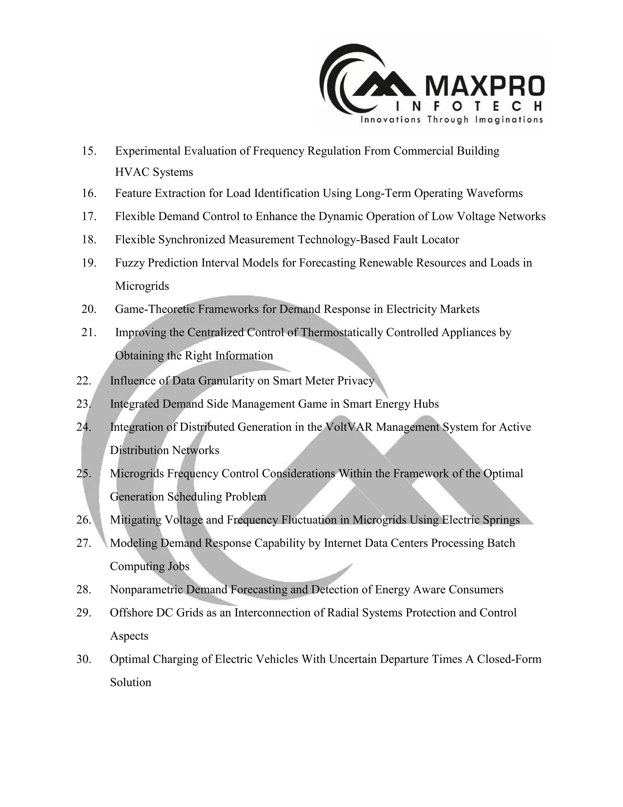 15. Experimental Evaluation of Frequency Regulation From Commercial Building
HVAC Systems
16. Feature Extraction for Load Identification Using Long-Term Operating Waveforms
17. Flexible Demand Control to Enhance the Dynamic Operation of Low Voltage Networks
18. Flexible Synchronized Measurement Technology-Based Fault Locator
19. Fuzzy Prediction Interval Models for Forecasting Renewable Resources and Loads in
Microgrids
20. Game-Theoretic Frameworks for Demand Response in Electricity Markets
21. Improving the Centralized Control of Thermostatically Controlled Appliances by
Obtaining the Right Information
22. Influence of Data Granularity on Smart Meter Privacy
23. Integrated Demand Side Management Game in Smart Energy Hubs
24. Integration of Distributed Generation in the VoltVAR Management System for Active
Distribution Networks
25. Microgrids Frequency Control Considerations Within the Framework of the Optimal
Generation Scheduling Problem
26. Mitigating Voltage and Frequency Fluctuation in Microgrids Using Electric Springs
27. Modeling Demand Response Capability by Internet Data Centers Processing Batch
Computing Jobs
28. Nonparametric Demand Forecasting and Detection of Energy Aware Consumers
29. Offshore DC Grids as an Interconnection of Radial Systems Protection and Control
Aspects
30. Optimal Charging of Electric Vehicles With Uncertain Departure Times A Closed-Form
Solution
 