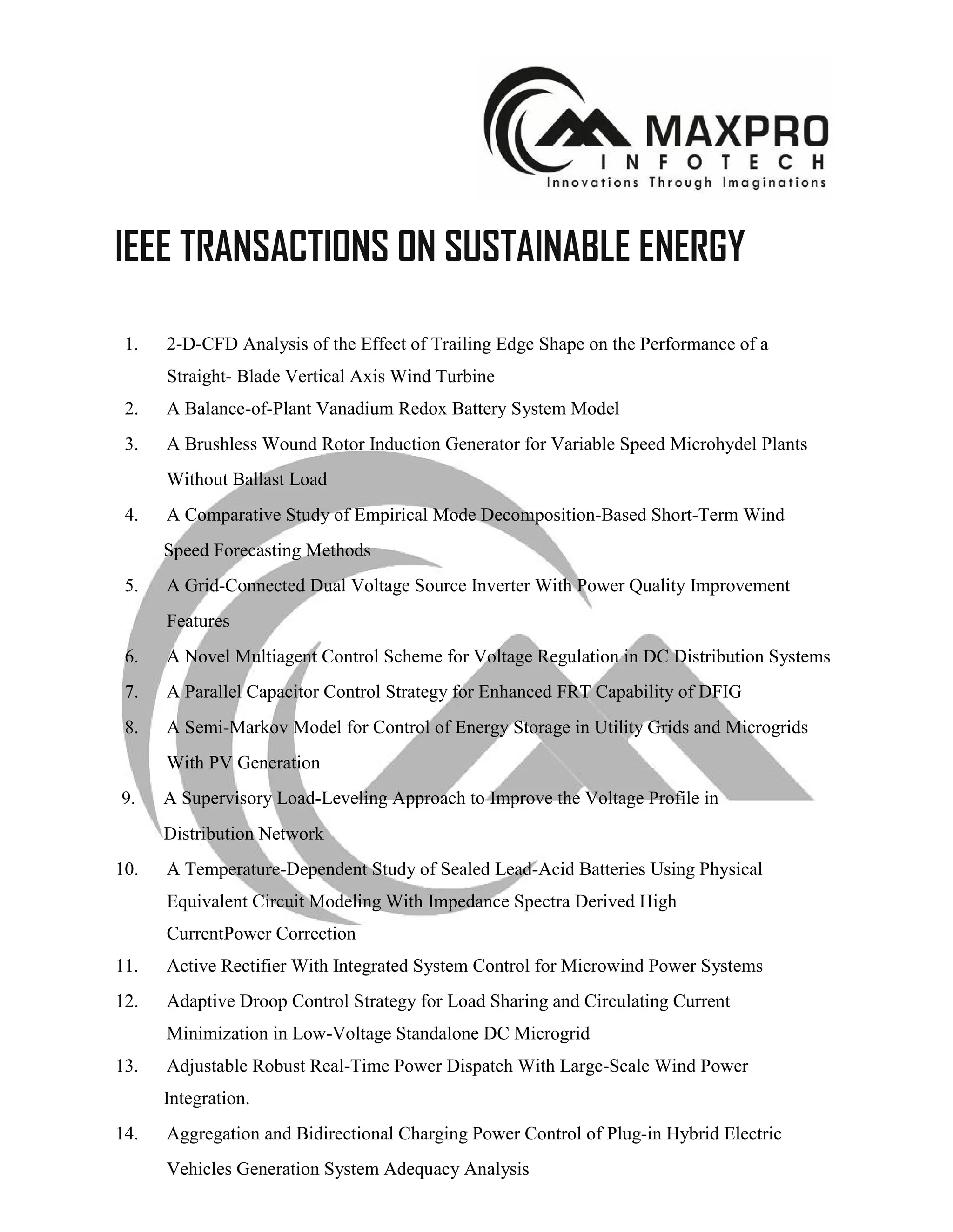 IEEE TRANSACTIONS ON SUSTAINABLE ENERGY
1. 2-D-CFD Analysis of the Effect of Trailing Edge Shape on the Performance of a
Straight- Blade Vertical Axis Wind Turbine
2. A Balance-of-Plant Vanadium Redox Battery System Model
3. A Brushless Wound Rotor Induction Generator for Variable Speed Microhydel Plants
Without Ballast Load
4. A Comparative Study of Empirical Mode Decomposition-Based Short-Term Wind
Speed Forecasting Methods
5. A Grid-Connected Dual Voltage Source Inverter With Power Quality Improvement
Features
6. A Novel Multiagent Control Scheme for Voltage Regulation in DC Distribution Systems
7. A Parallel Capacitor Control Strategy for Enhanced FRT Capability of DFIG
8. A Semi-Markov Model for Control of Energy Storage in Utility Grids and Microgrids
With PV Generation
9. A Supervisory Load-Leveling Approach to Improve the Voltage Profile in
Distribution Network
10. A Temperature-Dependent Study of Sealed Lead-Acid Batteries Using Physical
Equivalent Circuit Modeling With Impedance Spectra Derived High
CurrentPower Correction
11. Active Rectifier With Integrated System Control for Microwind Power Systems
12. Adaptive Droop Control Strategy for Load Sharing and Circulating Current
Minimization in Low-Voltage Standalone DC Microgrid
13. Adjustable Robust Real-Time Power Dispatch With Large-Scale Wind Power
Integration.
14. Aggregation and Bidirectional Charging Power Control of Plug-in Hybrid Electric
Vehicles Generation System Adequacy Analysis
 
