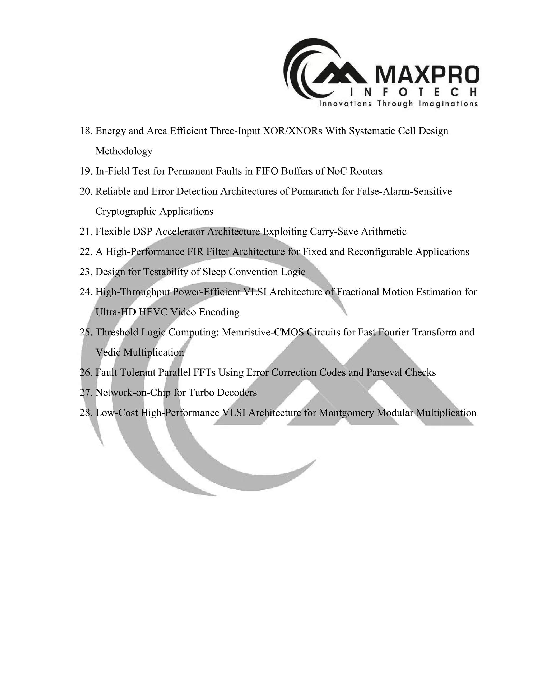 18. Energy and Area Efficient Three-Input XOR/XNORs With Systematic Cell Design
Methodology
19. In-Field Test for Permanent Faults in FIFO Buffers of NoC Routers
20. Reliable and Error Detection Architectures of Pomaranch for False-Alarm-Sensitive
Cryptographic Applications
21. Flexible DSP Accelerator Architecture Exploiting Carry-Save Arithmetic
22. A High-Performance FIR Filter Architecture for Fixed and Reconfigurable Applications
23. Design for Testability of Sleep Convention Logic
24. High-Throughput Power-Efficient VLSI Architecture of Fractional Motion Estimation for
Ultra-HD HEVC Video Encoding
25. Threshold Logic Computing: Memristive-CMOS Circuits for Fast Fourier Transform and
Vedic Multiplication
26. Fault Tolerant Parallel FFTs Using Error Correction Codes and Parseval Checks
27. Network-on-Chip for Turbo Decoders
28. Low-Cost High-Performance VLSI Architecture for Montgomery Modular Multiplication
 