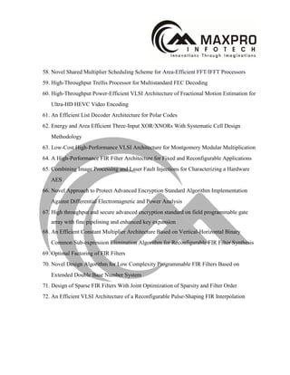58. Novel Shared Multiplier Scheduling Scheme for Area-Efficient FFT/IFFT Processors
59. High-Throughput Trellis Processor for Multistandard FEC Decoding
60. High-Throughput Power-Efficient VLSI Architecture of Fractional Motion Estimation for
Ultra-HD HEVC Video Encoding
61. An Efficient List Decoder Architecture for Polar Codes
62. Energy and Area Efficient Three-Input XOR/XNORs With Systematic Cell Design
Methodology
63. Low-Cost High-Performance VLSI Architecture for Montgomery Modular Multiplication
64. A High-Performance FIR Filter Architecture for Fixed and Reconfigurable Applications
65. Combining Image Processing and Laser Fault Injections for Characterizing a Hardware
AES
66. Novel Approach to Protect Advanced Encryption Standard Algorithm Implementation
Against Differential Electromagnetic and Power Analysis
67. High throughput and secure advanced encryption standard on field programmable gate
array with fine pipelining and enhanced key expansion
68. An Efficient Constant Multiplier Architecture Based on Vertical-Horizontal Binary
Common Sub-expression Elimination Algorithm for Reconfigurable FIR Filter Synthesis
69. Optimal Factoring of FIR Filters
70. Novel Design Algorithm for Low Complexity Programmable FIR Filters Based on
Extended Double Base Number System
71. Design of Sparse FIR Filters With Joint Optimization of Sparsity and Filter Order
72. An Efficient VLSI Architecture of a Reconfigurable Pulse-Shaping FIR Interpolation
 