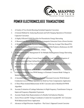 POWER ELECTRONICS,IEEE TRANSACTIONS
1. A Family of Two-Switch Boosting Switched-Capacitor Converters
2. A General Method for Analyzing Resonant and Soft-Charging Operation of Switched-
Capacitor Converters
3. A Highly Efficient P-SSHI Rectifier for Piezoelectric Energy Harvesting
4. A Measurement-Based Model of the Electromagnetic Emissions From a Power Inverter
5. A Method to Improve the Dynamic Performance of Moving Average Filter-Based PLL
6. A Model Predictive Direct Current Control Strategy With Predictive References for MV
Grid-Connected Converters With LCL –Filters
7. A Nanocurrent Power Management IC for Multiple Heterogeneous Energy Harvesting
Sources
8. A New Isolated Auxiliary Current Pump Module for Load Transient Mitigation of
IsolatedNonisolated Step-UpStep-Down DC–DC Converter
9. A New Railway Power Flow Control System Coupled With Asymmetric Double LC
Branches
10. A Novel Control Scheme of DCM Boost PFC Converter
11. A Reduced Switching Loss PWM Strategy to Eliminate Common-Mode Voltage in
Multilevel Inverters
12. A Secondary-Side Phase-Shift-Controlled LLC Resonant Converter With Reduced
Conduction Loss at Normal Operation for Hold-Up Time Compensation Application
13. A Three-Phase Isolated Bidirectional ACDC Converter and its Modified SVPWM
Algorithm
14. Accurate Evaluation of Leakage Inductance in High-Frequency Transformers Using an
Improved Frequency-Dependent Expression
15. Accurate Steady-State Representation of a Doubly Fed Induction Machine
16. Active Power and DC Voltage Coordinative Control for Cascaded DC–AC Converter
With Bidirectional Power Application
17. Advances in High-Precision Amplifiers—The Extra L Opposed Current Converter
 