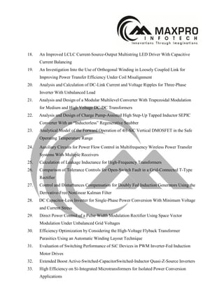 18. An Improved LCLC Current-Source-Output Multistring LED Driver With Capacitive
Current Balancing
19. An Investigation Into the Use of Orthogonal Winding in Loosely Coupled Link for
Improving Power Transfer Efficiency Under Coil Misalignment
20. Analysis and Calculation of DC-Link Current and Voltage Ripples for Three-Phase
Inverter With Unbalanced Load
21. Analysis and Design of a Modular Multilevel Converter With Trapezoidal Modulation
for Medium and High Voltage DC-DC Transformers
22. Analysis and Design of Charge Pump-Assisted High Step-Up Tapped Inductor SEPIC
Converter With an “Inductorless” Regenerative Snubber
23. Analytical Model of the Forward Operation of 4H-SiC Vertical DMOSFET in the Safe
Operating Temperature Range
24. Auxiliary Circuits for Power Flow Control in Multifrequency Wireless Power Transfer
Systems With Multiple Receivers
25. Calculation of Leakage Inductance for High-Frequency Transformers
26. Comparison of Tolerance Controls for Open-Switch Fault in a Grid-Connected T-Type
Rectifier
27. Control and Disturbances Compensation for Doubly Fed Induction Generators Using the
Derivative-Free Nonlinear Kalman Filter
28. DC Capacitor-Less Inverter for Single-Phase Power Conversion With Minimum Voltage
and Current Stress
29. Direct Power Control of a Pulse Width Modulation Rectifier Using Space Vector
Modulation Under Unbalanced Grid Voltages
30. Efficiency Optimization by Considering the High-Voltage Flyback Transformer
Parasitics Using an Automatic Winding Layout Technique
31. Evaluation of Switching Performance of SiC Devices in PWM Inverter-Fed Induction
Motor Drives
32. Extended Boost Active-Switched-CapacitorSwitched-Inductor Quasi-Z-Source Inverters
33. High Efficiency on Si-Integrated Microtransformers for Isolated Power Conversion
Applications
 