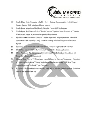 49. Single-Phase Grid-Connected LiFePO _{bf 4} Battery–Supercapacitor Hybrid Energy
Storage System With Interleaved Boost Inverter
50. Small-Signal Modeling of Uniformly Sampled Phase-Shift Modulators
51. Small-Signal Stability Analysis of Three-Phase AC Systems in the Presence of Constant
Power Loads Based on Measured d-q Frame Impedances
52. Systematic Derivation of a Family of Output-Impedance Shaping Methods for Power
Converters—A Case Study Using Fuel Cell-Battery-Powered Single-Phase Inverter
System
53. Technical Assessment of Load Commutation Switch in Hybrid HVDC Breaker
54. The Hybrid-Cascaded DC–DC Converters Suitable for HVdc Applications
55. Three-Phase AC–AC Hexagonal Chopper System With Heterodyne Modulation for
Power Flow Control Enhancement
56. Ultralow-Loss Passive T5 Fluorescent Lamp Ballasts for Subzero Temperature Operation
57. v^1 Concept Designing a Voltage-Mode Control as Current Mode With Near Time-
Optimal Response for Buck-Type Converters
58. Weighted Efficiency Optimization of Fly back Micro inverter Under Improved Boundary
Conduction Mode (i-BCM)
 